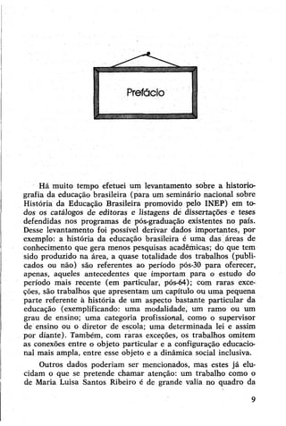 Há muito tempo efetuei um levantamento sobre a historio­
grafia da educação brasileira (para um seminário nacional sobre
História da Educação Brasileira promovido pelo INEP) em to­
dos os catálogos de editoras e listagens dé dissertações e teses
defendidas nos programas de pós-graduação existentes no país.
Desse levantamento foi possível derivar dados importantes, pór
exemplo: a história da educação brasileira é uma das áreas de
conhecimento que gera menos pesquisas acadêmicas; do que tem
sido produzido na área, a quase totalidade dos trabalhos (publi­
cados ou não) são referentes ao período pós-30 para oferecer,
apenas, aqueles antecedentes que importam para o estudo do
período mais recente (em particular, pós-64); com raras exce­
ções, são trabalhos que apresentam um capítulo ou uma pequena
parte referente à história de um aspecto bastante particular da
educação (exemplificando: uma modalidade, um ramo ou um
grau de ensino; uma categoria profissional, como o supervisor
de ensino ou o diretor de escola; uma determinada lei e assim
por diante). Também, com raras exceções, os trabalhos omitem
as conexões entre o objeto particular e a configuração educacio­
nal mais ampla, entre esse objeto e a dinâmica social inclusiva.
Outros dados poderiam ser mencionados, mas estes já elu­
cidam o que se pretende chamar atenção: um trabalho como o
de Maria Luisa Santos Ribeiro é de grande valia no quadro da
9
 