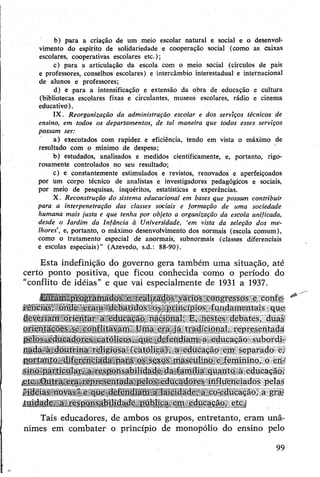 b) para a criação de um meio escolar natural e social e o desenvol­
vimento do espírito de solidariedade e cooperação social (como as caixas
escolares, cooperativas escolares etc.);
c) para a articulação da escola com o meio social (círculos de pais
e professores, conselhos escolares) e intercâmbio interestadual e internacional
de alunos e professores;
d) e para a intensificação e extensão da obra de educação e cultura
(bibliotecas escolares fixas e circulantes, museus escolares, rádio e cinema
educativo).
IX. Reorganização da administração escolar e dos serviços técnicos de
ensino, em todos os departamentos, de tal maneira que todos esses serviços
possam ser:
a) executados com rapidez e eficiência, tendo em vista o máximo de
resultado com o mínimo de despesa;
b) estudados, analisados e medidos cientificamente, e, portanto, rigo­
rosamente controlados no seu resultado;
c) e constantemente estimulados e revistos, renovados e aperfeiçoados
por um corpo técnico de analistas e investigadores pedagógicos e sociais,
por meio de pesquisas, inquéritos, estatísticas e experências.
X. Reconstrução do sistema educacional em bases que possam contribuir
para a interpenetração das classes sociais e formação de uma sociedade
humana mais justa e que tenha por objeto a organização da escola unificada,
desde o Jardim da Infância à Universidade, ‘em vista da seleção dos me­
lhores’, e, portanto, o máximo desenvolvimento dos normais (escola comum),
como o tratamento especial de anormais, subnormals (classes diferenciais
e escolas especiais)” (Azevedo, s.d.: 88-90).
Esta indefinição do governo gera também uma situação, até
certó ponto positiva, que ficou conhecida como o período do
"conflito de idéias” e que vai especialmente de 1931 a 1937.
■ Eor.umprogramados e realizados vários congressos e confe-
lências, onde eram debatidos os princípios fundamentais que
deveriam orientar a educação nacional. E, nestes debates, duas
orientaçõe_s se conflitavam. Uma era já tradicional, representada
pelos educadores.'católicos, que defendiam a educação subordi­
nada à doutrina religiosa (católicá), a educação em separado e;
portanto, diferenciada para os sexos masculino e feminino, o en­
sino particular^ a responsabilidade da família quanto à educação,
.etc.,Outra era representada pelos educadores influenciados pelas
“idéias novas”e que defendjam a laiçidade, a co-educação, a gra­
tuidade, a responsabilidade pública em educação, etc.;
Tais educadores, de ambos os grupos, entretanto, eram unâ­
nimes em combater o princípio de monopólio do ensino pelo
99
 