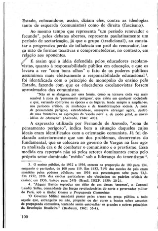 Estado, colocando-se, assim, diziam eles, contra as ideologias
tanto de esquerda (comunismo) como de direita (fascismo).
Ao mesmo tempo que representa "um período renovador e
fecundo”, pelos debates abertos, representa paulatinamente um
período de sectarização, já que o grupo (tradicional), ao consta­
tar a progressiva perda de influência em prol do renovádor, lan­
ça mão de formas taxativas e comprometedoras, no contexto, em
relação aos oponentes.
/ f É assim que a idéia defendida pelos educadores escolano-
vistas, quanto à responsabilidade pública em educação, e que os
levava a ver “com bons olhos” o fato de os poderes públicos
assumirem mais efetivamente a responsábilidade educacional3,
foi identificada com o princípio de monopólio do ensino pelo
Estado, fazendo com que os educadores escolanovistas fossem
aproximados dos comunistas.
"Não só se alargava, por essa forma, como se tornava cada vez mais
sensível à zona de ‘pensamento perigoso’, que existe em qualquer sociedade
e que, variando conforme as épocas e os lugares, tende sempre a ampliar-se,
nos períodos críticos, de mudanças e de transformações sociais. A zona
de pensamento perigoso, estendendo-se, ameaçava abranger agora, dentro
de suas fronteiras, as aspirações da ‘escola nova’ e, de modo geral, as novas
idéias de educação" (Azevedo, 1944: 400).
A expressão utilizada por Fernando de Azevedo, "zona de
pensamento perigoso", indica bem a situação daqueles cujos
ideais eram identificados com a orientação comunista. Já foi de­
clarado anteriormente que um dos problemas, decorrentes do
fundamental, que se colocava ao governo de Vargas na fase ago­
ra analisada era o de combater o comunismo e o prestismo. Essa
medida era esperada não só pelos setores dominantes como pelo
próprio setor dominado “médio" sob a liderança do tenentismo 4.
3. O ensino público, de 1932 a 1936, cresceu na proporção de 100 para 134,
enquanto o particular, de 100 para 119. Em 1932, 71% das escolas do país eram
mantidas pelos poderes públicos; em 1936 esta porcentagem sobe para 73,3.
Em 1932, 26% das escolas particulares não obedeciam os padrões oficiais de
ensino; em 1936, baixou para 24% (Brasil, INEP, 1939: 20-2).
4. “Abguar Bastos reproduz um édito de um desses ‘tenentes’, o Coronel
Landry Salles, comandante das forças revolucionárias do norte e governador ipilitar
do Pará, sob o título: Contra a Propaganda Comunista:
‘O Governo Militar mandará passar pelas armas na praça pública a todo
aquele que, estrangeiro ou não, propalar ou der curso a boatos sobre assuntos
de propaganda comunista, tentando assim enxovalhar os grandes e nobres princípios
da Revolução Brasileira’” (Basbaum, 1962: 33-4).
100
 