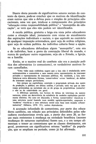 Diante desta pressão de significativos setores sociais do con­
texto da época, pode-se concluir que os motiyos da identificação
eram outros que não a defesa pura e simples de princípios edu­
cacionais, uma vez que, tendo-se a compreensão dos princípios
"educação como responsabilidade pública” e "monopólio da edu­
cação”, se verá que eles não podem ser identificados.
A escola pública, gratuita e leiga era vista pelos educadores
como a situação ideal, justamente com vistas ao atendimento
das aspirações individuais e sociais, o que equivale ao contrário
de qualquer imposição orientadora, quer seja de ordem religiosa,
quer seja de ordem política. Ao indivíduo caberia fazer a opção.
Se os educadores defendiam algum “monopólio”, este era
o do indivíduo, bem a gosto da concepção liberal de mundo, e
nunca de qualquer outro organismo, seja ele o Estado, a Igreja,
ou a família.
Então, se o motivo real do combate não era a posição polí­
tica dos adversários (o comunismo), os verdadeiros motivos fo­
ram camuflados.
“Uma visão mais cuidadosa sugere que a luta não é estabelecida entre
anticomunistas e comunistas e nem mesmo entre representantes de interesses
privados e representantes de interesses públicos. Na realidade, a luta esta­
belecia-se entre diferentes formas, ‘conservadora’ versus ‘moderna’, de defesa
de interesses sempre particulares.
Isto porque no capitalismo, existindo a propriedade privada dos meios
de produção, o público, em última análise, é privado, uma vez que os inte­
resses primordiais na sociedade são os do grupo de proprietários (minoria)
e não os da coletividade em geral.
A diferença apontada, nas formas de defesa de interesses da mesma
natureza, existe em decorrência da existência de modelos capitalistas parcial­
mente distintos. Nq caso em discussão, a forma ‘conservadora’ vincula-se a
uma estrutura social baseada num modelo agrário-exportador, enquanto a
‘moderna’ vincüla-se á uma estrutura social com base num modelo urbano-
industrial” (Ribeiro, 1978: 55), ambos dependentes.
A acusação infundada de comunismo, por parte dos educa­
dores católicos, em relação aos princípios defendidos pelos edu­
cadores escolanovistas revela que, a partir dos anos 20, as for­
ças mais resistentes à mudança na sociedade brasileira (mesmo
mudanças de natureza capitalista) fazem uso, e a um tempo ali­
mentam o temor ao comunismo que as classes dominantes, em
geral, promovem em significativos setores "médios” da popula­
ção, que se ampliam no período, como já foi afirmado.
101
 