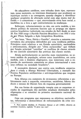Os educadores católicos, com atitudes deste tipo, represen­
tam, nesse momento, os interesses dominantes que produzem as
injustiças sociais e as consagram, quando chegam a identificar
qualquer propósito de alteração social com algo muito mal de­
finido — o comunismo — que, aterrorizando certa base social, a
imobiliza ou. a leva a agir contrariamente às mudanças.
Reforçam, voluntariamente ou não, em certa medida, a ten­
dência política de natureza fascista que se propaga em alguns
centros brasileiros (sobretudo nos estados do Sul) desde os anos
20. Em 1928 surge o Partido Fascista Brasileiro e em 1932 é cria­
dapor Plínio Salgado a Ação Integralista Brasileira.
./ Seu lema, "Deus, Pátria e Família", sintetiza a natureza con-
^ servadora dos princípios defendidos por esta tendência política.
Princípios estes relativos a um Estado autoritário, nacionalista
e anticomunista, dirigido por "elites esclarecidas" que tinham
por função principal “conciliar” os conflitos de classes através
de um controle autoritário das práticas das classes sociais.
Atraía particularmente as parcelas mais reacionárias, os se­
tores médios da população, setores estes insatisfeitos, em certa
medida, com o domínio oligárquico, mas temerosos com a ex­
pansão do movimento comunista no plano internacional e com
seus reflexos na sociedade brasileiras.
i é necessário destacar que contra esta tendência cònserva-
j^dora é criada a Aliança Nacional Libertadora, a exemplo das
/'"Frentes Populares antifascistas e anti-imperialistas que surgiam
na Europa.
Esta Aliança era composta de ex-tenentes reformistas e po­
liticamente mais à esquerda, comunistas, socialistas, líderes sin­
dicais e mesmo de liberais fora do esquema governamental.
Em sua forma de organização rompia com os esquemas vi­
ciados de organização dos partidos estaduais dominados pelas
oligarquias e se constitui no primeiro movimento nacional de
massas.
Com um programa que expressava os objetivos nacionalis­
tas, reformistas e democráticos de enfrentamento da crise eco-5
5. Para maiores detalhes, cf. Francisco Alencar et alii (1980), História da
sociedade brasileira, capítulo “O povo nas ruas”.
102
 
