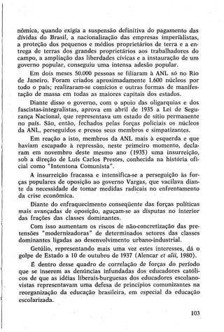 nômica, quando exigia a suspensão definitiva do pagamento das
dívidas do Brasil, a nacionalização das empresas imperialistas,
a proteção dos pequenos e médios proprietários de terra e á en­
trega de terras dos grandes proprietários aos trabalhadores do
campo, a ampliação das liberdades cívicas e a instauração de um
governo popular, conseguiu uma intensa adesão popular.
Em dois meses 50.000 pessoas se filiaram à ANL só no Rio
de Janeiro. Foram criados aproximadamente 1.600 núcleos por
todo o país; realizaram-se comícios e outras formas de manifes­
tação de massa em todas as maiores capitais dos estados.
Diante disso o governo, com o apoio das oligarquias e dos
fascistas-integralistas, aprova em abril de 1935 a Lei de Segu­
rança Nacional, que representava um estado de sítio permanente
no país. São, então, fechados pelas forças policiais os núcleos
da ANL, perseguidos e presos seus membros e simpatizantes.
Em reação a isto, membros da ANL mais à esquerda e que
haviam escapado à repressão, neste primeiro momento, decla­
ram em novembro deste mesmo ano (1935) uma insurreição,
sob a direção de Luís Carlos Prestes, conhecida na história ofi­
cial como “Intentona Comunista”.
A insurreição fracassa e intensifica-se a perseguição às for­
ças populares de oposição ao governo Vargas, que vacilava dian­
te da necessidade de tomar medidas radicais no enfrentamento
da crise econômica.
Diante do enfraquecimento conseqüente das forças políticas
mais avançadas de oposição, aguçam-se as disputas no interior
das frações das classes dominantes.
Com isso aumentam os riscos de não-concretização das pre­
tensões "modernizadoras” de determinados setores das classes
dominantes ligadas ao desenvolvimento urbano-industrial.
Getúlio, representando mais uma vez estes interesses, dá o
golpe de Estado a 10 de outubro de 1937 (Alencar et alii, 1980).
É dentro desse quadro de correlação de forças do período
que se inserem as denúncias infundadas dos educadores católi­
cos de que as idéias liberais-burguesas dos educadores escolano-
vistas representavam uma defesa de princípios comunizantes na
reorganização da educação brasileira, em especial da educação
escolarizada.
103
 