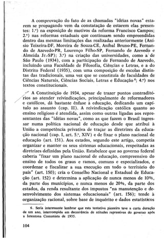 Acomprovação do fato de as chamadas “idéias novas” esta­
rem se propagando vem da constatação de estarem elas presen­
tes: l.°) na exposição de motivos da reforma Francisco Campos;
2.°) nas reformas estaduais que continuam sendo empreendidas
dentro das mesmas limitações das realizadas anteriormente (Aní­
sio Teixeira-DF, Moreira de Souza-CE, Aníbal Bruno-PE, Fernan­
do de Azevedo-PR, Lourenço Filho-SP, Fernando de Azevedo e
Almeida Jr.-SP); 3.°) na criação das universidades, como a de
São Paulo (1934), com a participação de Fernando de Azevedo,
incluindo uma Faculdade de Filosofia, Ciências e Letras, e a do
Distrito Federal (1935), com uma composição de escolas distin­
tas das tradicionais, uma vez que se constituía de faculdades de
Ciências Naturais, Ciências Sociais, Letras e Educação6; 4.°) nos
textos constitucionais.
^ A Constituição de 1934, apesar de trazer pontos contraditó-
/rios ao atender reivindicações, principalmente de reformadores
e católicos, dá bastante ênfase à educação, dedicando um capí­
tulo ao assunto (cap. II). A reivindicação católica quanto ao
ensino religioso é atendida, assim como outras ligadas aos repre­
sentantes das “idéias novas”, como as que fazem o Brasil ingres­
sar numa política nacional de educação desde que atribui à
União a competência privativa de traçar as diretrizes da educa­
ção nacional (cap. I, art. 5.°, XIV) e de fixar o plano nacional de
educação (art. 151). Aos estados, segundo este artigo, competia
organizar e manter os seus sistemas educacionais, respeitadas as
diretrizes definidas pela União. Estabelece que ao governo federal
caberia "fixar um plano nacional de educação, compreensivo do
ensino de todos os graus e ramos, comuns e especializados, e
coordenar e fiscalizar a sua execução em todo o território do
país” (art. 150); cria o Conselho Nacional e Estadual de Educa­
ção (art. 152) e determina a aplicação de nunca menos de 10%,
da parte dos municípios, e nunca menos de 20%, da parte dos
estados, da renda resultante dos impostos "na manutenção e de­
senvolvimento dos sistemas educacionais" (art. 156); tende à
organização racional, sobre base de inquérito e dados estatísticos
6. Seria interessante lembrar que esta tentativa pioneira teve a curta duração
de um ano, interrompida em decorrência de atitudes repressivas do governo após
a Intentona Comunista de 1935.
104
 