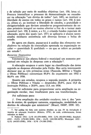 e de seleção por meio de medidas objetivas (art. 150, letra e).
Procura intensificar o processo de democratização ao reconhe­
cer na educação "um direito de todos” (art. 149), ao instituir a
liberdade de ensino em todos os graus e ramos (art. 150, § úni­
co, alínea e), ao instituir a liberdade de cátedra, a gratuidade e
obrigatoriedade que deviam estender-se progressivamente do en­
sino primário integral ao ensino ulterior a fim de o tomar mais
acessível (art. 150, § único, a e b), e criando fundos.especiais de
educação, parte dos quais (art. 157) se aplicaria a' alunos neces­
sitados mediante assistência sob diversas formas e bolsa de
estudo.
De agora em diante, passar-se-á à análise dos elementos me­
diadores na solução da contradição apontada na organização es­
colar — quantidade X qualidade — no que se refere ao período
em estudo7.
Recursos financeiros
Constata-se nos planos federal e municipal um aumento per­
centual em relação às despesas com a educação8.
Aeducação ocupáva o sexto lugar na classificação das áreas
segundo as despesas efetuadas pela União. Mas seria interessante
destacar que as três primeiras áreas (Fazenda, Militar e Viação
e Obras Públicas) consumiam 89,8% do orçamento em 1932 e
86,4% em 1936.
Quanto aos estados, ocupava a segunda posição. A primeira
— Obras Públicas e Viação — despendeu 20,8%, para 15,0 da
Instrução Pública, e 20,0%, para 13,4, em 1936.
Isto foi suficiente para proporcionar certa ampliação na or­
ganização escolar, mas insuficiente para sua transformação.
Foi suficiente para:
1. Uma ampliação das unidades escolares, isto é, dos “pon­
tos de ensino, de qualquer natureza, organização, modalidade ou
destino de educação que ministrem” (Brasil, INEP, 1939: 12).
7. Tal análise foi feita com maiores detalhes no cap. IV da Introdução à
história da educação brasileira (Ribeiro, 1978), de onde, evidentemente, foram
retirados os dados.
8. Federal: 1932 - 2,1% (61.078:000$), 1936 - 2,5% (82.658:000$). Estadual:
»1932 - 15,0% (179.903:205$), 1936 - 13,4% (243.999:607$). Municipal: 1932 -
8,1% (44.853:039$), 1936 - 8,3% (74.388:259$).
105
 