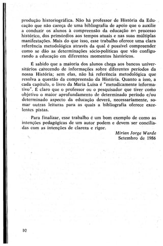 produção historiográfica. Não há professor de História da Edu­
cação que não careça de uma bibliografia de apoio que o auxilie
a conduzir os alunos à compreensão da educação no processo
histórico, dos primórdios aos tempos atuais e nas suas múltiplas
manifestações. Mais do que isso, esse trabalho oferece uma clara
referência metodológica através da qual é possível compreender
como se dão as determinações sócio-políticas que vão configu­
rando a educação em diferentes momentos históricos.
É sabido que a maioria dos alunos chega aos bancos univer­
sitários carecendo de informações sobre diferentes períodos da
nossa História; sem elas, não há referência metodológica qué
resolva a questão da compreensão da História. Quanto a isso, a
cada capítulo, o livro da Maria Luisa é "metodicamente informa­
tivo”. É claro que o professor ou o pesquisador que tiver como
objetivo o maior aprofundamento de determinado período e/ou
determinado aspecto da educação deverá, necessariamente, so­
mar outras leituras para as quais a bibliografia oferece exce­
lentes pistas.
Para finalizar, esse trabalho é um bom exemplo de como as
intenções pedagógicas de um autor podem e devem ser concilia­
das com as intenções de clareza e rigor.
Mirian Jorge Warde
x Setembro de 1986
10
 