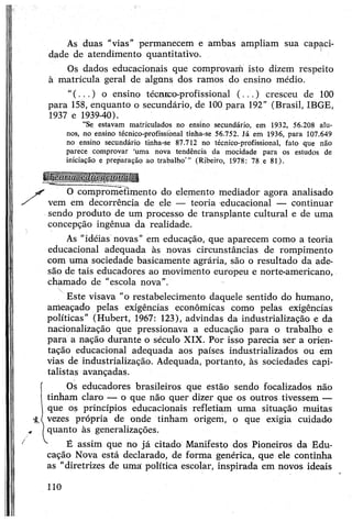 As duas “vias" permanecem e ambas ampliam sua capaci­
dade de atendimento quantitativo.
Os dados educacionais que comprovam isto dizem respeito
à matrícula geral de algtms dos ramos do ensino médio.
"(...) o ensino técnico-profissional (...) cresceu de 100
para 158, enquanto o secundário, de 100 para 192" (Brasil, IBGE,
1937 e 1939-40).
"Se estavam matriculados no ensino secundário, em 1932, 56.208 alu­
nos, no ensino técnico-profissional tinha-se 56.752. Já em 1936, para 107.649
no ensino secundário tinha-se 87.712 no técnico-profissional, fato que não
parece comprovar ‘uma nova tendência da mocidade para os estudos de
iniciação e preparação ao trabalho’” (Ribeiro, 1978: 78 e 81).
O comprometimento do elemento mediador agora analisado
vem em decorrência de ele — teoria educacional — continuar
sendo produto de um processo de transplante cultural e de uma
concepção ingênua da realidade.
As "idéias novas" em educação, que aparecem como a teoria
educacional adequada às novas circunstâncias de rompimento
com uma sociedade basicamente agrária, são o resultado da ade­
são de tais educadores ao movimento europeu e norte-americano,
chamado de "escola nova”.
Este visava "o restabelecimento daquele sentido do humano,
ameaçado pelas exigências econômicas como pelas exigências
políticas” (Hubert, 1967: 123), advindas da industrialização e da
nacionalização que pressionava a educação para o trabalho e
para a nação durante o século XIX. Por isso parecia ser a orien­
tação educacional adequada aos países industrializados ou em
vias de industrialização. Adequada, portanto, às sociedades capi­
talistas avançadas.
*
Os educadores brasileiros que estão sendo focalizados não
tinham claro — o que não quer dizer que os outros tivessem —
que os princípios educacionais refletiam uma situação muitas
vezes própria de onde tinham origem, o que exigia cuidado
quanto às generalizações.
É assim que no já citado Manifesto dos Pioneiros da Edu­
cação Nova está declarado, de forma genérica, que ele continha
as “diretrizes de uma política escolar, inspirada em novos ideais
110
 