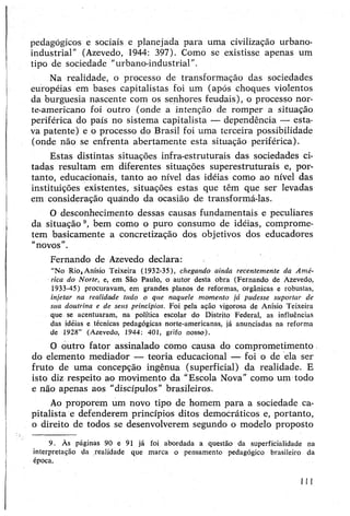 pedagógicos e sociais e planejada para uma civilização urbano-
industrial” (Azevedo, 1944: 397). Como se existisse apenas um
tipo de sociedade "urbano-industrial”.
Na realidade, o processo de transformação das sociedades
européias em bases capitalistas foi um (após choques violentos
da burguesia nascente com os senhores feudais), o processo nor­
te-americano foi outro (onde a intenção de romper a situação
periférica do país no sistema capitalista — dependência — esta­
va patente) e o processo do Brasil foi uma terceira possibilidade
(onde não se enfrenta abertamente esta situação periférica).
Estas distintas situações infra-estruturais das sociedades ci­
tadas resultam em diferentes situações superestruturais e, por­
tanto, educacionais, tanto ao nível das idéias como ao nível das
instituições existentes, situações estas que têm que ser levadas
em consideração quando da ocasião de transformá-las.
O desconhecimento dessas causas fundamentais e peculiares
da situação 9, bem como o puro consumo de idéias, comprome­
tem basicamente a concretização dos objetivos dos educadores
“novos”.
Fernando de Azevedo declara:
“No Rio,Anísio Teixeira (1932-35), chegando ainda recentemente da Amé­
rica do Norte, e, em São Paulo, o autor desta obra (Fernando de Azevedo,
1933-45) procuravam, em grandes planos de reformas, orgânicas e robustas,
injetar na realidade tudo o que naquele momento já pudesse suportar de
sua doutrina e de seus princípios. Foi pela ação vigorosa de Anísio Teixeira
que se acentuaram, na política escolar do Distrito Federal, as influências
das idéias e técnicas pedagógicas norte-americanas, já anunciadas na reforma
de 1928” (Azevedo, 1944: 401, grifo nosso).
O outro fator assinalado como causa do comprometimento
do elemento mediador — teoria educacional — foi o de ela ser
fruto de uma concepção ingênua (superficial) da realidade. E
isto diz respeito ao movimento da “Escola Nova” como um todo
e não apenas aos "discípulos” brasileiros.
Ao proporem um novo tipo de homem para a sociedade ca­
pitalista e defenderem princípios ditos democráticos e, portanto,
o direito de todos se desenvolverem segundo o modelo proposto
9. Às páginas 90 e 91 já foi abordada a questão da superficialidade na
interpretação da realidade que marca o pensamento pedagógico brasileiro da
época.
111
 