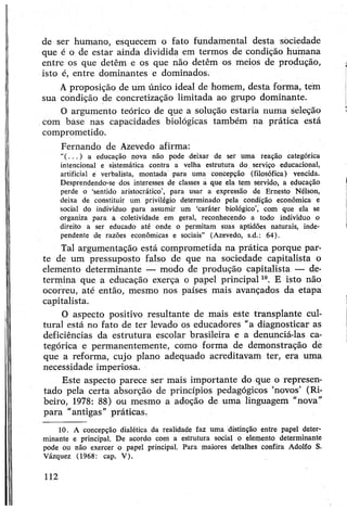 de ser humano, esquecem o fato fundamental desta sociedade
que é o de estar ainda dividida em termos de condição humana
entre os que detêm e os que não detêm os meios de produção,
isto é, entre dominantes e dominados.
Aproposição de um único ideal de homem, desta forma, tem
sua condição de concretização limitada ao grupo dominante.
O argumento teórico de que a solução estaria numa seleção
com base nas capacidades biológicas também na prática está
comprometido.
Fernando de Azevedo afirma:
“( . . . ) a educação nova não pode deixar de ser uma reação categórica
intencional e sistemática contra a velha estrutura do serviço educacional,
artificial e verbalista, montada para uma concepção (filosófica) vencida.
Desprendendo-se dos interesses de classes a que ela tem servido, a educação
perde o ‘sentido aristocrático’, para usar a expressão de Ernesto Nélson,
deixa de constituir um privilégio determinado pela condição econômica e
social do indivíduo para assumir um ‘caráter biológico’, com que ela se
organiza para a coletividade em geral, reconhecendo a todo indivíduo o
direito a ser educado até onde o permitam suas aptidões naturais, inde­
pendente de razões econômicas e sociais” (Azevedo, s.d.: 64).
Tal argumentação está comprometida na prática porque par­
te de um pressuposto falso de que na sociedade capitalista o
elemento determinante — modo de produção capitalista — de­
termina que a educação exerça o papel principal10. E isto não
ocorreu, até então, mesmo nos países mais avançados da etapa
capitalista.
O aspecto positivo resultante de mais este transplante cul­
tural está no fato de ter levado os educadores "a diagnosticar as
deficiências da estrutura escolar brasileira e a denunciá-las ca­
tegórica e permanentemente, como forma de demonstração de
que a reforma, cujo plano adequado acreditavam ter, era uma
necessidade imperiosa.
Este aspecto parece ser mais importante do que o represen­
tado pela certa absorção de princípios pedagógicos ‘novos’ (Ri­
beiro, 1978: 88) ou mesmo a adoção de uma linguagem “nova”
para "antigas” práticas.
10. A concepção dialética da realidade faz uma distinção entre papel deter­
minante e principal. De acordo com a estrutura social o elemento determinante
pode ou não exercer o papel principal. Para maiores detalhes confira Adolfo S.
Vázquez (1968: cap. V).
112
 