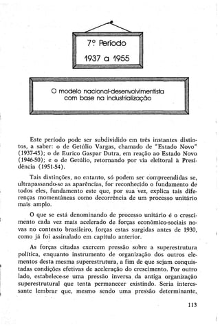 Este período pode ser subdividido em três instantes distin­
tos, a saber: o de Getúlio Vargas, chamado de "Estado Novo”
(1937-45); o de Eurico Gaspar Dutra, em reação ao Estado Novo
(1946-50); e o de Getúlio, retornando por via eleitoral à Presi­
dência (1951-54).
Tais distinções, no entanto, só podem ser compreendidas se,
ultrapassando-se as aparências, for reconhecido o fundamento de
todos eles, fundamento este que, por sua vez, explica tais dife­
renças momentâneas como decorrência de um processo unitário
mais amplo.
O que se está denominando de processo unitário é o cresci­
mento cada vez mais acelerado de forças econômico-sociais no­
vas no contexto brasileiro, forças estas surgidas antes de 1930,
como já foi assinalado em capítulo anterior.
As forças citadas exercem pressão sobre a superestrutura
política, enquanto instrumento de organização dos outros ele­
mentos desta mesma superestrutura, a fim de que sejam conquis­
tadas condições efetivas de aceleração do crescimento. Por outro
lado, estabelece-se uma pressão inversa da antiga organização
superestrutural que tenta permanecer existindo. Seria interes­
sante lembrar que, mesmo sendo uma pressão determinante,
113
 