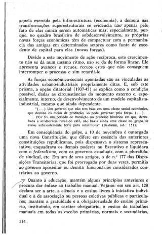 aquela exercida pela infra-estrutura (economia), a demora nas
transformações superestruturais se evidencia não' apenas pelo
fato de elas nunca serem automáticas mas, especialmente, por­
que, no quadro brasileiro de subdesenvolvimento, as próprias
novas forças econômicas têm de compactuar com a permanên­
cia das antigas em determinados setores como fonte de exce­
dente de capital para elas (novas forças).
Devido a este movimento de ação recíproca, este crescimen­
to não se dá num mesmo ritmo, não se dá-de forma linear. Ele
apresenta avanços e recuos, recuos estes que não conseguem
interromper o processo e sim retardá-lo.
As forças econômico-sociais apontadas são as vinculadas às
atividades urbano-industriais propriamente ditas. E, sob este
prisma, a opção ditatorial (1937-45) se explica como a condição
possível, dadas as circunstâncias do momento externo e, espe­
cialmente, interno, de desenvolvimento de um modelo capitalista-
industrial, mesmo que ainda dependente.
“(.. . ) Um governo que não tem base em uma classe social econômica,
que domine os meios de produção, só pode governar pela força. (...).
1937 foi um período de transição no processo histórico em que, derru­
bada a aristocracia rural do café, não havia ainda uma classe ou grupo de
classe suficientemente forte para substituí-la” (Basbaum, s.d.: 151).
Em conseqüência do golpe, a 10 de novembro é outorgada
uma nova Constituição, que difere em essência das anteriores^
constituições republicanas, pois dispensava o sistema represen­
tativo, enquadrava os demais poderes no Executivo e liquidava
com o federalismo, com os governos estaduais, com a pluralida­
de sindical, etc. Em um de seus artigos, o de n.° 177 das Dispo­
sições Transitórias, que foi prorrogado por duas vezes, permitia
ao governo aposentar ou demitir funcionários considerados con­
trários ao governo.
Quanto à educação, mantém alguns princípios anteriores e
procura dar ênfase ao trabalho manual. Veja-se: em seu art. 128
declara ser a arte, a ciência e o ensino livres à iniciativa indivi­
dual e à de associação ou pessoas coletivas públicas e particula­
res; mantém a gratuidade e a obrigatoriedade do ensino primá­
rio, instituindo, em caráter obrigatório, o ensino de trabalhos
manuais em todas as escolas primárias, normais e secundárias,
114
 