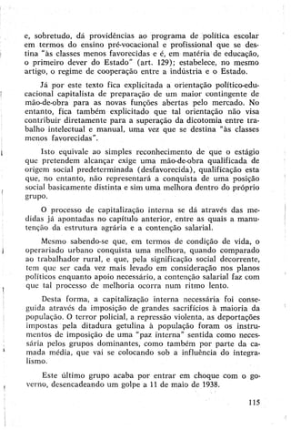e, sobretudo, dá providências ao programa de política escolar
em termos do ensino pré-vocacional e profissional que se des­
tina “às classes menos favorecidas e é, em matéria de educação,
o primeiro dever do Estado” (art. 129); estabelece, no mçsmo
artigo, o regime de cooperação entre a indústria e o Estado.
Já por este texto fica explicitada a orientação político-edu­
cacional capitalista de preparação de um maior contingente de
mão-de-obra para as novas funções abertas pelo mercado. No
entanto, fica também explicitado que tal orientação não visa
contribuir diretamente para a superação da dicotomia entre tra­
balho intelectual e manual, uma vez que se destina "às classes
menos favorecidas".
Isto equivale ao simples reconhecimento de que o estágio
que pretendem alcançar exige uma mão-de-obra qualificada de
origem social predeterminada (desfavorecida), qualificação esta
que, no entanto, não representará a conquista de uma posição
social basicamente distinta e sim uma melhora dentro do próprio
grupo.
O processo de capitalização interna se dá através das me­
didas já apontadas no capítulo anterior, entre as quais a manu­
tenção da estrutura agrária e a contenção salarial.
Mesmo sabertdo-se que, em termos de condição de vida, o
operariado urbano conquista uma melhora, quando comparado
ao trabalhador rural, e que, pela significação social decorrente,
tem que ser cada vez mais levado em consideração nos planos
políticos enquanto apoio necessário, a contenção salarial faz com
que tal processo de melhoria ocorra num ritmo lento.
Desta forma, a capitalização interna necessária foi conse­
guida através da imposição de grandes sacrifícios à maioria da
população. O terror policial, a repressão violenta, as deportações
impostas pela ditadura getulina à população foram os instru­
mentos de imposição de uma "paz interna" sentida como neces­
sária pelos grupos dominantes, como também por parte da ca­
mada média, que vai se colocando sob a influência do integra-
lismo.
Este último grupo acaba por entrar em choque com o go­
verno, desencadeando um golpe a 11 de maio de 1938.
115
 