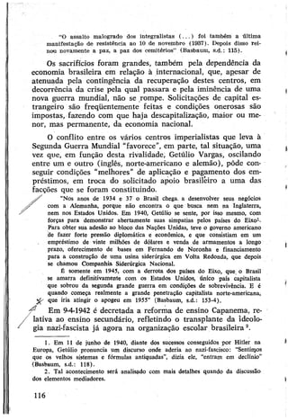 “O assalto malogrado dos integralistas (...) foi também a última
manifestação de resistência ao 10 de novembro (1937). Depois disso rei­
nou novamente a paz, a paz dos cemitérios” (Basbaum, s.d.: 115).
Os sacrifícios foram grandes, também pela dependência da
economia brasileira em relação à internacional, que, apesar de
atenuada pela contingência da recuperação destes centros, em
decorrência da crise pela qual passara e pela iminência de uma
nova guerra mundial, não se rompe. Solicitações de capital es­
trangeiro são freqüentemente feitas e condições onerosas são
impostas, fazendo com que haja descapitalização, maior ou me­
nor, mas permanente, da economia nacional.
O conflito entre os vários centros imperialistas que leva à
Segunda Guerra Mundial “favorece”, em parte, tal situação, uma
vez que, em função desta rivalidade, Getúlio Vargas, oscilando
entre um e outro (inglês, norte-americano e alemão), pôde con­
seguir condições “melhores" de aplicação e pagamento dos em­
préstimos, em troca do solicitado apoio brasileiro a uma das
facções que se foram constituindo.
“Nos anos de 1934 e 37 o Brasil chega, a desenvolver seus negócios
com a Alemanha, porque não encontra ó que busca nem na Inglaterra,
nem nos Estados Unidos. Em 1940, Getúlio se sente, por isso mesmo, com
forças para demonstrar abertamente suas simpatias pelos países do Eixo1-
Para obter sua adesão ao bloco das Nações Unidas, teve o governo americano
de fazer forte pressão diplomática e econômica, e que consistiam em um
empréstimo de vinte milhões de dólares e venda de armamentos a longo
prazo, oferecimento de bases em Fernando de Noronha e financiamento
para a construção de uma usina siderúrgica em Volta Redonda, que depois
se chamou Companhia Siderúrgica Nacional.
É somente em 1945, com a derrota dos países do Eixo, que o Brasil
se amarra definitivamente com os Estados Unidos, único país capitalista
que sobrou da segunda grande guerra em condições de sobrevivência. E é
quando começa realmente a grande penetração capitalista norte-americana,
que iria atingir o apogeu em 1955” (Basbaum, s.d.: 153-4).
Em 9-4-1942 é decretada a reforma de ensino Capanema, re­
lativa ao ensino secundário, refletindo o transplante da ideolo­
gia nazi-fascista já agora na organização escolar brasileira12.
1. Em 11 de junho de 1940, diante dos sucessos conseguidos por Hitler na
Europa, Getúlio pronuncia um discurso onde aderia ao nazi-fascisco: “Sentinjos
que os velhos sistemas e fórmulas antiquadas”, dizia ele, “entram em declínio”
(Basbaum, s.d.: 118).
2. Tal acontecimento será analisado com mais detalhes quando da discussão
dos elementos mediadores.
116
 