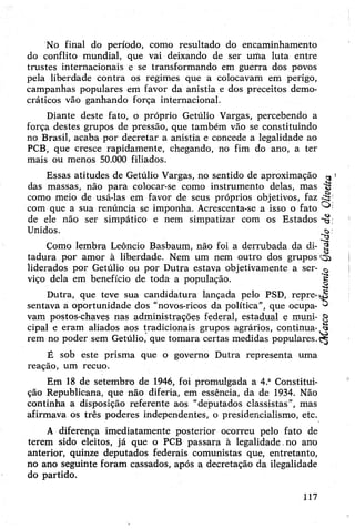 No final do período, como resultado do encaminhamento
do conflito mundial, que vai deixando de ser uma luta entre
trustes internacionais e se transformando em guerra dos povos
pela liberdade contra os regimes que a colocavam em perigo,
campanhas populares em favor da anistia e dos preceitos demo­
cráticos vão ganhando força internacional.
Diante deste fato, o próprio Getúlio Vargas, percebendo a
força destes grupos de pressão, que também vão se constituindo
no Brasil, acaba por decretar a anistia e concede a legalidade ao
PCB, que cresce rapidamente, chegando, no fim do ano, a ter
mais ou menos 50.000 filiados.
Essas atitudes de Getúlio Vargas, no sentido de aproximação
das massas, não para colocar-se como instrumento delas, mas
como meio de usá-las em favor de seus próprios objetivos, faz
com que a sua renúncia se imponha. Acrescenta-se a isso o fato
de ele não ser simpático e nem simpatizar com os Estados
Unidos.
Como lembra Leôncio Basbaum, não foi a derrubada da di­
tadura por amor à liberdade. Nem um nem outro dos grupos
liderados por Getúlio ou por Dutra estava objetivamente a ser­
viço dela em benefício de toda a população.
Dutra, que teve sua candidatura lançada pelo PSD, repre­
sentava a oportunidade dos “novos-ricos da política”, que ocupa­
vam postos-chaves nas administrações federal, estadual e muni­
cipal e eram aliados aos tradicionais grupos agrários, continua­
rem no poder sem Getúlio, que tomara certas medidas populares.
É sob este prisma que o governo Dutra representa uma
reação, um recuo.
Em 18 de setembro de 1946, foi promulgada a 4.aConstitui­
ção Republicana, que não diferia, em essência, da de 1934. Não
continha a disposição referente aos “deputados classistas”, mas
afirmava os três poderes independentes, o presidencialismo, etc.
A diferença imediatamente posterior ocorreu pelo fato de
terem sido eleitos, já que o PCB passara à legalidade.no arro
anterior, quinze deputados federais comunistas que, entretanto,
no ano seguinte foram cassados, após a decretação da ilegalidade
do partido.
117
õííatco(JtntonioQeroldodeOlweka
 