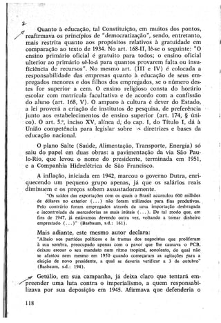 Quanto à educação, tal Constituição, em muitos dos pontos,
reafirmava os princípios de “democratização”, sendo, entretanto,
mais restrita quanto aos propósitos relativos à gratuidade em
comparação ao texto de 1934. No art. 168-11, lê-se o seguinte: “O
ensino primário oficial é gratuito para todos; o ensino oficial
ulterior ao primário sê-lo-á para quantos provarem falta ou insu­
ficiência de recursos”. No mesmo art. (III e IV) é colocada a
responsabilidade das empresas quanto à educação de seus em­
pregados menores e dos filhos dos empregados, se o número des­
tes for superior a cem. O ensino religioso consta do horário
escolar com matrícula facultativa e de acordo com a confissão
do aluno (art. 168, V). O amparo à cultura é dever do Estado,
a lei proverá a criação de institutos de pesquisa, de preferência
junto aos estabelecimentos de ensino superior (art. 174, § úni­
co). O art. 5.°, inciso XV, alínea d; do cap. I, do Título I, dá à
União competência para legislar sobre ><=diretrizes e bases da
educação nacional.
O plano Salte (Saúde, Alimentação, Transporte, Energia) só
saiu do papel em duas obras: a pavimentação da via São Pau-
lo-Rio, que levou o nome do presidente, terminada em 1951,
e a Companhia Hidrelétrica de São Francisco.
A inflação, iniciada em 1942, marcou o governo Dutra, enri­
quecendo um pequeno grupo apenas, já que os salários reais
diminuem e os preços sobem assustadoramente.
“Os saldos das exportações com os quais o Brasil acumulou 600 milhões
de dólares no exterior (.. . ) não foram utilizados para fins produtivos.
Pelo contrário foram empregados através de uma importação desbragada
e incontrolada de mercadorias as mais inúteis (...). De tal modo que, em
fins de 1947, já estávamos devendo outra vez, voltando a tomar dinheiro
emprestado ( . . . ) ” (Basbaum, s.d.: 161).
Mais adiante, este mesmo autor declara:
“Alheio aos partidos políticos e às tramas dos negocistas que proliferam
à sua sombra, preocupado apenas com o pavor que lhe causava o PCB,
deixou escoar o seu mandato num ritmo tropical, sonolento, do qual não
se afastou nem mesmo em 1950 quando começaram as agitações para a
eleição de novo presidente, a qual se deveria verificar a 3 de outubro"
(Basbaum, s.d.: 194).
Getúlio, em sua campanha, já deixa claro que tentará em­
preender uma luta contra o imperialismo, a quem responsabi­
lizava por sua deposição em 1945. Afirmava que defenderia o
 