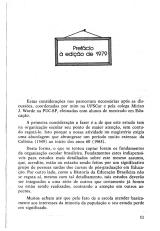 Estas considerações nos pareceram necessárias após as dis­
cussões, coordenadas por mim na UFSCar e pela colega Mirian
J. Warde na PUC-SP, efetuadas com alunos de mestrado em Edu­
cação.
A primeira consideração a fazer é a de que este estudo tem
na organização escolar seu ponto de maior atenção, sem contu­
do esgotá-lo. Isto porque a nossa atividade no magistério exigia
uma abordagem que abrangesse um período muito extenso: da
Colônia (1549) ao início dos anos 60 (1963).
Desta forma, o que se tentou captar foram os fundamentos
da organização escolar brasileira. Fundamentos estes indispensá­
veis para estudos mais detalhados sobre este mesmo assunto,
que, acredito, estão ou estarão sendo feitos por um significativo
grupo de pessoas saídas dos cursos de pós-graduação em Educa­
ção. Por outro lado, como a História da Educação Brasileira não
se esgota aí, mesmo com tal detalhamento, tais estudos deverão
ser integrados a uma série de outros que certamente já foram
ou estão sendo realizados, centrando a atenção em outros as­
pectos.
Muitos acham até que pelo fato de a escola atender basica­
mente aos interesses da minoria da população o seu estudo perde
em significado.
11
 