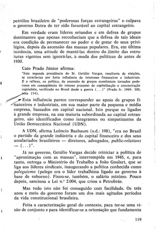 petróleo brasileiro de "poderosas forças estrangeiras” e-culpava
o governo Dutra de ter sido favorável ao capita] estrangeiro.
Em verdade eram líderes oriundos e em defesa de grupos
dominantes que apenas reconheciam que a defesa de tais ideais
era condição de permanecer no poder e de gozar de seus privi­
légios, depois da ascensão das massas populares. Era, em última
instância, uma atitude de mantê-las dentro do Jiinite das estru­
turas vigentes sem ignorá-las, à moda dos políticos de antes de
1930.
Caio Prado Júnior afirma:
“Esta segunda presidência do Sr. Getúlio Vargas, resultante de eleições,
se caracteriza por forte influência de interesses financeiros e industriais.
É o reflexo, na política, da ascensão de grupos econômicos tornados pode­
rosos em conseqüência do intenso processo de capitalização e concentração
capitalista, verificado no Brasil desde a guerra ( . . . ) ” (Prado Jr. 1969: 300,
^_^nõta 114).
Esta influência parece corresponder ao apoio de grupos fi-
^nanceiros e industriais, em sua maior parte da pequena e média
empresa, baseados em capital nacional. Isto porque os ligados
à grande empresa, na sua maioria subordinada ao capital estran­
geiro, são identificados como integrantes ou simpatizantes da
União Democrática Nacional (UDN).
A UDN, afirma Leôncio Basbaum (s.d.: 198), “era no Brasil
o partido da grande indústria e do capital financeiro e dos seus
assalariados brasileiros — diretores, advogados, public-relations
Já no governo, Getúlio Vargas decide reiniciar a política de
"aproximação com as massas”, interrompida em 1945, e, para
tanto, entrega o Ministério do Trabalho a João Goulart, que se
liga aos líderes sindicais, inaugurando a política conhecida como
peleguismo (pelego era o líder trabalhista ligado ao governo à
base de suborno). Fixou-se, também, o salário mínimo. Pouco
depois, sanciona a Lei n.° 2.004, que criou a Petrobrás.
Mas tudo isto não foi conseguido com facilidade. Os três
anos e meio do governo foram um dos mais agitados períodos
da vida constitucional brasileira.
Feita a caracterização geral do contexto, para ter-se uma vi­
são de conjunto epara identificar-se a orientação que fundamenta
119
 