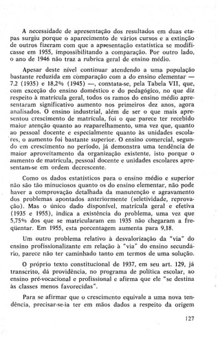 A necessidade de apresentação dos resultados em duas eta­
pas surgiu porque o aparecimento de vários cursos e a extinção
de outros fizeram com que a apresentação estatística se modifi­
casse em 1955, impossibilitando a comparação. Por outro lado,
o ano de 1946 não traz a rubrica geral de ensino médio.
Apesar deste nível continuar atendendo a uma população
bastante reduzida em comparação com a do ensino elementar —
7,2 (1935) e 18,2% (1945) —, constata-se, pela Tabela VII, que,
com exceção do ensino doméstico e do pedagógico, no que diz
respeito à matrícula geral, todos os ramos do ensino médio apre­
sentaram significativo aumento nos primeiros dez anos, agora
analisados. O ensino industrial, além de ser o que mais apre­
sentou crescimento de matrícula, foi o que parece ter recebido
maior atenção quanto ao reaparelhamento, uma vez que, quanto
ao pessoal docente e especialmente quanto às unidades escola­
res, o aumento foi bastante superior. O ensino comercial, segun­
do em crescimento no período, já demonstra uma tendência de
maior aproveitamento da organização existente, isto porque o
aumento de matrícula, pessoal docente e unidades escolares apre­
sentam-se em ordem decrescente.
Como os dados estatísticos para o ensino médio e superior
não são tão minuciosos quanto os do ensino elementar, não pode
haver a comprovação detalhada da manutenção e agravamento
dos problemas apontados anteriormente (seletividade, reprova­
ção). Mas o único dado disponível, matrícula geral e efetiva
(1935 e 1955), indica a existência do problema, uma vez que
5,75% dos que se matricularam em 1935 não chegaram a fre-
qüentar. Em 1955, esta porcentagem aumenta para 9,18.
Um outro problema relativo à desvalorização da “via” do
ensino profissionalizante em relação à "via” do ensino secundá­
rio, parece não ter caminhado tanto em termos de uma solução.
O próprio texto constitucional de 1937, em seu art. 129, já
transcrito, dá providência, no programa de política escolar, ao
ensino pré-vocacional e profissional e afirma que ele “se destina
às classes menos favorecidas”.
Para se afirmar que o crescimento equivale a uma nova ten­
dência, precisar-se-ia ter em mãos dados a respeito da origem
127
 