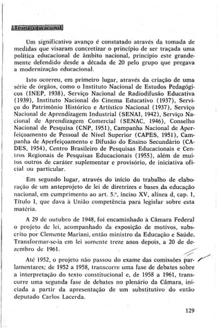 Um significativo avanço é constatado através da tomada de
medidas que visaram concretizar o princípio de ser traçada uma
política educacional de âmbito nacional, princípio este grande­
mente defendido desde a década de 20 pelo grupo que pregava
a modernização educacional.
Isto ocorreu, em primeiro lugar, através da criação de uma
série de órgãos, como o Instituto Nacional de Estudos Pedagógi­
cos (INEP, 1938), Serviço Nacional de Radiodifusão Educativa
(1939), Instituto Nacional do Cinema Educativo (1937), Servi­
ço do Patrimônio Histórico e Artístico Nacional (1937), Serviço
Nacional de Aprendizagem Industrial (SENAI, 1942), Serviço Na­
cional de Aprendizagem Comercial (SENAC, 1946), Conselho
Nacional de Pesquisa (CNP, 1951), Campanha Nacional de Aper­
feiçoamento de Pessoal de Nível Superior (CAPES, 1951), Cam­
panha de Aperfeiçoamento e Difusão do Ensino Secundário (CA-
DES, 1954), Centro Brasileiro de Pesquisas Educacionais e Cen­
tros Regionais de Pesquisas Educacionais (1955), além de mui­
tos outros de caráter suplementar e provisório, de iniciativa ofi­
cial ou particular.
Em segundo lugar, através do início do trabalho de elabo­
ração de um anteprojeto de lei de diretrizes e bases da educação
nacional, em cumprimento ao art. 5.ü, inciso XV, alínea d, cap. 1,
Título I, que dava à União competência para legislar sobre esta
matéria.
A29 de outubro de 1948, foi encaminhado à Câmara Federal
o projeto de lei, acompanhado da exposição de motivos, subs­
crito por Clemente Mariani, então ministro da Educação e Saúde.
Transformar-se-ia em lei somente treze anos depois, a 20 de de­
zembro de 1961.
Até 1952, o projeto não passou do exame das comissões par-
lamentares; de 1952 a 1958, transcorre uma fase de debates sobre
a interpretação do texto constitucional e, de 1958 a 1961, trans­
corre uma segunda fase de debates no plenário da Câmara, ini­
ciada a partir da apresentação de um substitutivo do então
deputado Carlos Lacerda.
129
 