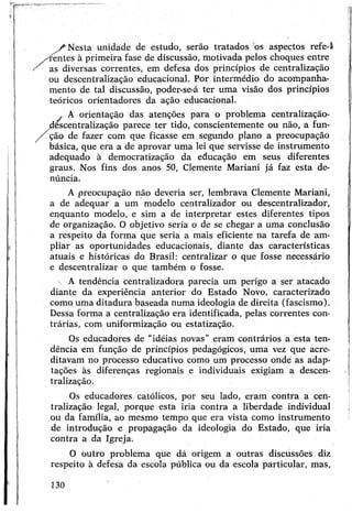 /■ Nesta unidade de estudo, serão tratados os aspectos refe-I
✓ rentes à primeira fase de discussão, motivada pelos choques entre
' as diversas correntes, em defesa dos princípios de centralização
ou descentralização educacional. Por intermédio do acompanha­
mento de tal discussão, poder-se-á ter uma visão dos princípios
teóricos orientadores da ação educacional.
. A orientação das atenções para o problema centralização-
descentralização parece ter tido, conscientemente ou não, a fun-
/ ção de fazer com que ficasse em segundo plano a preocupação
básica, que era a de aprovar uma lei que servisse de instrumento
adequado à democratização da educação em seus diferentes
graus. Nos fins dos anos 50, Clemente Mariani já faz esta de­
núncia.
Apreocupação não deveria ser, lembrava Clemente Mariani,
a de adequar a um modelo centralizador ou descentralizador,
enquanto modelo, e sim a de interpretar estes diferentes tipos
de organização. O objetivo seria o de se chegar a uma conclusão
a respeito da forma que seria a mais eficiente na tarefa de am­
pliar as oportunidades educacionais, diante das características
atuais e históricas do Brasil: centralizar o que fosse necessário
e descentralizar o que também o fosse.
 A tendência centralizadora parecia um perigo a ser atacado
diante da experiência anterior do Estado Novo, caracterizado
como uma ditadura baseada numa ideologia de direita (fascismo).
Dessa forma a centralização era identificada, pelas correntes con­
trárias, com uniformização ou estatização.
Os educadores de "idéias novas” eram contrários a esta ten­
dência em função de princípios pedagógicos, uma vez que acre­
ditavam no processo educativo como um processo onde as adap­
tações às diferenças regionais e individuais exigiam a descen­
tralização.
Os educadores católicos, por seu lado, eram contra a cen­
tralização legal, porque esta iria contra a liberdade individual
ou da família, ao mesmo tempo que era vista como instrumento
de introdução e propagação da ideologia do Estado, que iria
contra a da Igreja.
O outro problema que dá origem a outras discussões diz
respeito à defesa da escola pública ou da escola particular, mas,
130
 