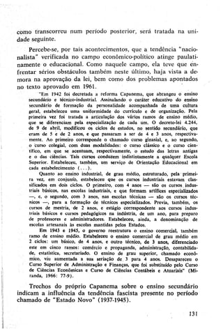 como transcorreu num período posterior, será tratada na uni­
dade seguinte.
Percebe-se, por tais acontecimentos, que a tendência “nacio­
nalista" verificada no campo económico-político atinge paulati­
namente o educacional. Como naquele campo, ela teve que en­
frentar sérios obstáculos também neste último, haja vista a de­
mora na aprovação da lei, bem como dos problemas apontados
no texto aprovado em 1961.
"Em 1942 foi decretada a reforma Capanema, que abrangeu o ensino
secundário e técnico-industrial. Assinalando o caráter educativo do ensino
secundário de formação da personalidade acompanhada de uma cultura
geral, estabeleceu uma uniformidade do currículo e de organização. Pela
primeira vez foi tratada a articulação dos vários ramos de ensino médio,
que se diferenciam pela especialização de cada um. O decreto-lei 4.244,
de 9 de abril, modificou os ciclos de estudos, no sentido secundário, que
eram de 5 e de 2 anos, e que passaram a ser de 4 e 3 anos, respectiva­
mente. Ao primeiro corresponde o chamado curso ginasial, e, ao segundo,
o curso colegial, com duas modalidades: o curso clássico e o curso cien­
tífico, em que se acentuam, respectivamente, o estudo das letras antigas
e o das ciências. Tais cursos conduzem indistintamente a qualquer Escola
Superior. Estabeleceu, também, um serviço de Orientação Educacional em
cada estabelecimento ( ...) .
Quanto ao ensino industrial, de grau médio, estruturado, pela primei­
ra vez, em conjunto, estabeleceu que os cursos industriais estavam clas­
sificados em dois ciclos. O primeiro, com 4 anos — são os cursos. indus­
triais básicos, nas escolas industriais, e que formam artífices especializados
—, e, o segundo, com 3 anos, nas escolas técnicas — são os cursos téc­
nicos —, para a formação de técnicos especializados. Previa, também, os
cursos de mestria, de 2 anos, e estágio correspondente aos cursos indus­
triais básicos e cursos pedagógicos na indústria, de um ano, para preparo
de professores e administradores. Estabeleceu, ainda, a denominação de
escolas artesanais às escolas mantidas pelos Estados.
Em 1943 e 1945, o governo reestrutura o ensino comercial, também
ramo de ensino médio. Estabeleceu o ensino comercial de grau médio em
2 ciclos: um básico, de 4 anos, e outro técnico, de 3 anos, diferenciado
este em cinco ramos: comércio e propaganda, administração, contabilida­
de, estatística, secretariado. O ensino de grau superior, chamado econô­
mico, viu aumentada a sua seriação de. 3 para 4 anos. Desapareceu o
Curso Superior de Administração e Finanças, que foi substituído pelo Curso
de Ciências Econômicas e Curso de Ciências Contábeis e Atuariais” (Mi­
randa, 1966: 77-9).
Trechos do próprio Capanema sobre o ensino secundário
indicam a influência da tendência fascista presente no período
chamado de "Estado Novo” (1937-1945).
131
 