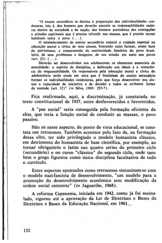 ‘‘O ensino secundário se destina à preparação das individualidades con­
dutoras, isto é, dos homens que deverão assumir as responsabilidades maio­
res dentro da sociedade e da nação, dos homens portadores das concepções
e atitudes espirituais que é preciso infundir nas massas, que é preciso tornar
habituais entre o povo ( ...) .
O estabelecimento de ensino secundário tomará o cuidado especial na
educação moral e cívica de seus alunos, buscando neles formar, como base
do patriotismo, a compreensão da continuidade histórica do povo brasi­
leiro, de seus problemas e desígnios, de sua missão em meio aos povos
(art. 22) ( ...) .
Deverão ser desenvolvidos nos adolescentes os elementos essenciais da
moralidade: o espírito de disciplina, a dedicação aos ideais e a consciên­
cia da responsabilidade. Os responsáveis pela educação moral e cívica da
adolescência terão ainda em mira que é finalidade do ensino secundário
formar as individualidades condutoras, pelo que força desenvolver nos alu­
nos a capacidade de iniciativa e de decisão e todos os atributos fortes
da vontade (art. 32)” (in Silva, 1969: 295-7).
Fica reafirmada, aqui, a discriminação, já constatada no
texto constitucional de 1937, entre desfavorecidos e favorecidos.
A "paz social” seria conseguida pela formação eficiente da
elite, que teria a função social de conduzir as massas, o povo
passivo.
Não só neste aspecto, do ponto de vista educacional, se cons­
tata um retrocesso. Também acontece pelo fato de, na formação
dessa elite, ter sido privilegiado o modelo humanista clássico,
em detrimento do humanista de base científica, por exemplo, ao
tornar obrigatório o latim nas quatro séries do primeiro ciclo
(secundário) e no curso “clássico” do segundo ciclo, onde tam­
bém o grego figurava como única disciplina facultativa de todo
o currículo.
Estes aspectos apontados como retrocesso sintonizam-se com
o modelo nazi-fascista de desenvolvimento, “um modelo para a
promoção do desenvolvimento econômico sem modificação da
ordem social existente” (in Jaguaribe, 1968).
A reforma Capanema, iniciada em 1942, como já foi assina­
lado, vigorou até a aprovação da Lei de Diretrizes e Bases da
Diretrizes e Bases da Educação Nacional, em 1961.v
132
 