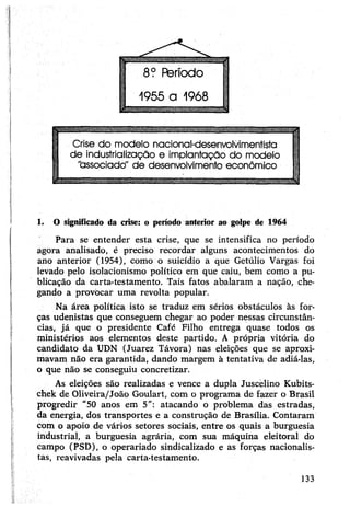 1. O significado da crise: o período anterior ao golpe de 1964
Para se entender esta crise, que se intensifica no período
agora analisado, é preciso recordar alguns acontecimentos do
ano anterior (1954), como o suicídio a que Getúlio Vargas foi
levado pelo isolacionismo político em que caiu, bem como a pu­
blicação da carta-testamento. Tais fatos abalaram a nação, che­
gando a provocar uma revolta popular.
Na área política isto se traduz em sérios obstáculos às for­
ças udenistas que conseguem chegar ao poder nessas circunstân­
cias, já que o presidente Café Filho entrega quase todos os
ministérios aos elementos deste partido. A própria vitória do
candidato da UDN (Juarez Távora) nas eleições que se aproxi­
mavam não era garantida, dando margem à tentativa de adiá-las,
o que não se conseguiu concretizar.
As eleições são realizadas e vence a dupla Juscelino Kubits-
chek de Oliveira/João Goulart, com o programa de fazer o Brasil
progredir "50 anos em 5”: atacando o problema das estradas,
da energia, dos transportes e a construção de Brasília. Contaram
com o apoio de vários setores sociais, entre os quais a burguesia
industrial, a burguesia agrária, com sua máquina eleitoral do
campo (PSD), o operariado sindicalizado e as forças nacionalis­
tas, reavivadas pela carta-testamento.
133
 