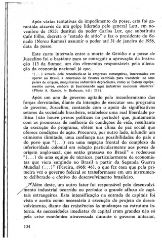 Após várias tentativas de impedimento da posse, esta foi ga­
rantida através de um golpe liderado pelo general Lott, em no­
vembro de 1955: destitui do poder Carlos Luz, que substituiu
Café Filho, decreta o “estado de sítio” e faz o presidente do Se­
nado (Nereu Ramos) assumir o poder até 31 de janeiro de 1956,
data da posse.
Este curto intervalo entre a morte de Getúlio e a posse de
Juscelino foi o bastante para se conseguir a aprovação da Instru­
ção 113 da Sumoc, um dos elementos responsáveis péla aliena­
ção da economia nacional já que,
através dela reconhecia-se às empresas estrangeiras, interessadas em
operar no Brasil, a concessão de favores cambiais para transferir, de seus
países de origem, maquinarias industriais depreciadas, como se fossem equipa­
mentos novos, embora já funcionando aqui indústrias nacionais similares"
(Plínio A. Ramos, in Basbaum, s.d.: 219).
Após um ano de governo agitado pelo inconformismo das
forças derrotadas, diante da intenção de executar seu programa
de governo, Juscelino, contando com o apoio de significativos
setores da sociedade brasileira, estabelece uma real liberdade po­
lítica (não houve presos políticos no período) que, juntamente
com as promessas de melhoria de condições de vida, resultante
da execução do programa, obtém um clima de paz social que
oferece condições de ação. Procurou, por outro lado, infundir um
otimismo ilimitado, uma confiança nas possibilidades do país e
do povo que "(...) era uma negação frontal do complexo de
inferioridade colonial em relação particularmente aos povos de
origem anglo-saxã, que então grassava no Brasil” e rodeou-se
"(...) de uma equipe de técnicos, particularmente de economis­
tas que viera surgindo no Brasil a partir da Segunda Guerra
Mundial (...)" (Pereira, 1968: 46), o que fez com que,pela pri­
meira vez o governo federal se transformasse em um instrumen­
to deliberado e efetivo do desenvolvimento brasileiro.
/^Além deste, um outro fator foi responsável pelo desenvolyi-
,/íhento industrial ocorrido no período: o grande afluxo de capi­
tais estrangeiros. Esta intensificação na entrada de capitais foi
vista e aceita como necessária à execução do projeto de desen­
volvimento, diante das resistências às mudanças na estrutura in­
terna. As necessidades imediatas de capital eram grandes não só
pela crise econômica atravessada durante o governo anterior,
134
 