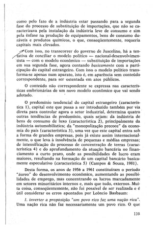 como pelo fato de a indústria estar passando para a segunda
fase do processo de substituição de importações, que não se ca­
racterizava pela instalação da indústria leve de consumo e sim
pela ênfase na produção de equipamentos, bens de consumo du­
ráveis e produtos químicos, o que, conseqüentemente, requeria
capitais mais elevados.
Com isso, no transcorrer do governo de Juscelino, há a ten-
'íativa de conciliar o modelo político — nacional-desenvolvimen-
tista — com o modelo econômico — substituição de importações
em sua segunda fase, agora contando basicamente com a parti­
cipação do capital estrangeiro. Com isso o modelo político trans­
forma-se apenas num aparato, isto é, em aparência sem conteúdo
correspondente, para ser ostentada em atos públicos.
0 conteúdo não correspondente se expressa nas caracterís­
ticas embrionárias de um novo modelo econômico que vai sendo
adotado. '
0 predomínio tendencial do capital estrangeiro (caracterís­
tica 1), capital este que passa a ser introduzido também por via
direta para controlar agora o setor industrial, determina quatro
outras tendências de predomínio, quais sejam: da indústria de
bens de consumo de luxo (característica 2), principalmente da
indústria automobilística; da "monopolização precoce" da econo­
mia do país (característica 3), uma vez que este capital entra sob
a forma de grandes empresas, pois já existe assim internacional-
mente, o que leva à insolvência de pequenas e médias empresas;
de intensificação do processo de concentração de terras (carac­
terística 4) e do aprofundamento da atuação bancária no finan­
ciamento a curto prazo, onde as possibilidades de lucro eram
maiores, resultando na formação de um capital bancário basica­
mente especulativo (característica 5) (Campos & Souza, 1981).
Desta forma, os anos de 1956 a 1961 constituíram o período
"áureo” do desenvolvimento econômico, aumentando as possibi­
lidades de emprego, mas concentrando os lucros marcadamente
em setores minoritários internos e, mais que tudo, externos. Mui­
ta coisa, conseqüentemente, não foi possível de ser realizada e é
útil considerar os erros apontados por Leôncio Basbaum:
1. inverter a proposição “um povo rico faz uma nação rica".
Uma nação rica não faz necessariamente um povo rico. O que
135
 
