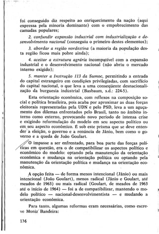 foi conseguido diz respeito ao enriquecimento da nação (aqui
expressa pela minoria dominante) com o empobrecimento das
camadas populares;
2. confundir expansão industrial com industrialização e de­
senvolvimento nacional (conseguiu o primeiro destes elementos);
3. abordar a região nordestina (a maioria da população des­
ta região ficou mais pobre ainda);
4. aceitar a estrutura agrária incompatível com a expansão
industrial e o desenvolvimento nacional (não abriu o mercado
interno exigido);
5. manter a Instrução 113 da Sumoc, permitindo a entrada
do capital estrangeiro em condições privilegiadas, com sacrifício
do capital nacional, o que leva a uma conseqüente desnacionali­
zação da burguesia industrial (Basbaum, s.d.: 224-5).
Esta orientação econômica, com reflexos na composição so­
cial e política brasileira, pois acaba por aproximar as duas forças
eleitorais representadas pela UDN e pelo PSD, leva a um aguça­
mento dos dilemas enfrentados pelo Brasil, tanto no âmbito in­
terno como externo, provocando novo período de intensa crise
e exigindo reformulação do modelo em seu aspecto político ou
em seu aspecto econômico. É sob este prisma que se deve enten­
der a eleição, o governo e a renúncia de Jânio, bem como o go­
verno e a queda de João Goulart.
sy 0 impasse a ser enfrentado, para boa parte das forças polí­
ticas em questão, era o de compatibilizar os aspectos político e
econômico do modelo: optando pela manutenção da orientação
econômica e mudança na orientação política ou optando pela
manutenção da orientação política e mudança na orientação eco­
nômica.
Aopção feita — de forma menos intencional (Jânio) ou mais
intencional (João Goulart), menos radical (Jânio e Goulart, até
meados de 1963) ou mais radical (Goulart, de meados de 1963
até o início de 1964) — foi a de compatibilizar, mantendo o mo­
delo político — nacional-desenvolvimentista — e mudando a
orientação econômica.
Para tanto, algumas reformas eram necessárias, como escre­
ve Moniz' Bandeira:
136
 
