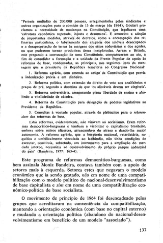 "Perante multidão de 200.000 pessoas, arregimentadas pelos sindicatos e
outras organizações para o comício de 13 de março (de 1964), Goulart pro­
clamou a necessidade de mudanças na Constituição, que legalizava uma
‘estrutura econômica superada, injusta e desumana’. E anunciou a adoção
de importantes medidas, através de decretos, como a encampação das re­
finarias particulares, o tabelamento dos aluguéis dos imóveis desocupados
e a desapropriação de terras às margens dos eixos rodoviários e dos açudes,
ou que pudessem tornar produtivas áreas inexploradas. Arraes e Brizola,
este pregando a convocação de uma Constituinte, compareceram ao ato, a
fim de consolidar a formação e a unidade da Frente Popular de apoio às
reformas de base, condensadas, as principais, nos seguintes itens da men­
sagem que o presidente da República remeteria ao Congresso Nacional:
1. Reforma agrária, com emenda ao artigo da Constituição que previa
a indenização prévia e em dinheiro.
2. Reforma política, com extensão do direito de voto aos analfabetos e
praças de pré, segundo a doutrina de que ‘os alistáveis devem ser elegíveis’.
3. Reforma universitária, assegurando plena liberdade de ensino e abo­
lindo a vitaliciedade de cátedra.
4. Reforma da Constituição para delegação de poderes legislativos ao
Presidente da República.
5. Consultas à vontade popular, através de plebiscitos para o referen­
dum das reformas de base.
Estas reformas, evidentemente, não visavam ao socialismo. Eram refor­
mas democrático-burguesas e tendiam a viabilizar p capitalismo brasileiro,
embora sobre outros alicerces, arrancando-o do atraso e dando-lhe maior
autonomia. A reforma agrária, que a burguesia nacional, retardatária, ra­
quítica e umbilicalmente vinculada ao latifúndio, não tinha condições de
executar, constituía, sobretudo, um instrumento para a ampliação do mer­
cado interno, necessária ao desenvolvimento do próprio parque industrial
do país” (Bandeira, 1977: 163-4).
Este programa de reformas democrático-burguesas, como
bem assinala Moniz Bandeira, contava também com o apoio de
setores mais à esquerda. Setores estes que negavam o modelo
econômico que ia sendo gestado, não em nome de uma compati-
bilização com o modelo político do nacional-desenvolvimentismo
de base capitalista e sim em nome de uma compatibilização eco­
nómico-política de base socialista.
O movimento dé princípio de 1964 foi desencadeado pelos
grupos que acreditavam na conveniência da compatibilização,
mantendo a orientação econômica (com base no capital externo)
e mudando a orientação política (abandono do nacional-desen­
volvimentismo em benefício de um modelo "associado”).
137
 