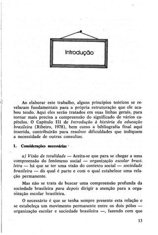 Ao elaborar este trabalho, alguns princípios teóricos se re­
velaram fundamentais para a própria estruturação que ele aca­
bou tendo. Aqui eles serão tratados em suas linhas gerais, para
tornar mais precisa a compreensão do significado de vários ca­
pítulos. O Capítulo III de Introdução à história da educação
brasileira (Ribeiro, 1978), bem como a bibliografia final aqui
inserida, contribuirão para resolver dificuldades que indiquem
a necessidade de-outras consultas.
1. Considerações necessárias * •
a) Visão de totalidade — Aceita-se que para se chegar a uma
compreensão do fenômeno social — organização escolar brasi­
leira — há que se ter uma visão do contexto social — sociedade
brasileira — do qual e parte e com o qual estabelece uma rela­
ção permanente.
Mas não se trata de buscar uma compreensão profunda da
sociedade brasileira para depois dirigir a atenção para a orga­
nização escolar brasileira.
O necessário é que se tenha sempre presente esta relação e
se estabeleça um movimento permanente entre os dois pólos —
organização escolar e sociedade brasileira —, fazendo com que
13
 