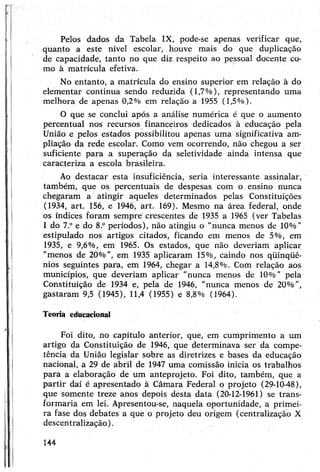 Pelos dados da Tabela IX, pode-se apenas verificar que,
quanto a este nível escolar, houve mais do que duplicação
de capacidade, tanto no que diz respeito ao pessoal docente co­
mo à matrícula efetiva.
No entanto, a matrícula do ensino superior em relação à do
elementar continua sendo reduzida (1,7%), representando uma
melhora de apenas 0,2% em relação a 1955 (1,5%).
O que se conclui após a análise numérica é que o aumento
percentual nos recursos financeiros dedicados à educação pela
União e pelos estados possibilitou apenas uma significativa am­
pliação da rede escolar. Como vem ocorrendo, não chegou a ser
suficiente para a superação da seletividade ainda intensa que
caracteriza a escola brasileira.
Ao destacar esta insuficiência, seria interessante assinalar,
também, que os percentuais de despesas com o ensino nunca
chegaram a atingir aqueles determinados pelas Constituições
(1934, art. 156, e 1946, art. 169). Mesmo na área federal, onde
os índices foram sempre crescentes de 1935 a 1965 (ver Tabelas
I do 7.° e do 8.° períodos), não atingiu o "nunca menos de 10%"
estipulado nos artigos citados, ficando em menos de 5%, em
1935, e 9,6%, em 1965. Os estados, que não deveriam aplicar
"menos de 20%", em 1935 aplicaram 15%, caindo nos qüinqüê-
niós seguintes para, em 1964, chegar a 14,8%. Com relação aos
municípios, que deveriam aplicar "nunca menos de 10%" pela
Constituição de 1934 e, pela de 1946, "nunca menos de 20%”,
gastaram 9,5 (1945), 11,4 (1955) e 8,8% (1964).
Teoria educacional
Foi dito, no capítulo anterior, que, em cumprimento a um
artigo da Constituição de 1946, que determinava ser da compe­
tência da União legislar sobre as diretrizes e bases da educação
nacional, a 29 de abril de 1947 uma comissão inicia os trabalhos
para a elaboração de um anteprojeto. Foi dito, também, que a
partir daí é apresentado à Câmara Federal o projeto (29-10-48),
que somente treze anos depois desta data (20-12-1961) se trans­
formaria em lei. Apresentou-se, naquela oportunidade, a primei­
ra fase dos debates a que o projeto deu origem (centralização X
descentralização).
144
 