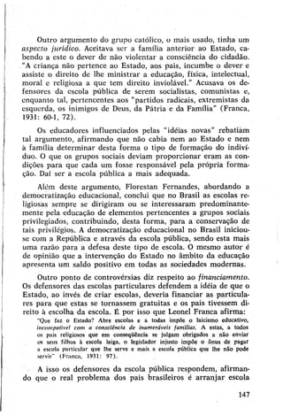 Outro argumento do grupo católico, o mais usado, tinha um
aspecto jurídico. Aceitava ser a família anterior ao Estado, ca­
bendo a este o dever de não violentar a consciência do cidadão.
“A criança não pertence ao Estado, aos pais, incumbe o dever e
assiste o direito de lhe ministrar a educação, física, intelectual,
moral e religiosa a que tem direito inviolável." Acusava os de­
fensores da escola pública de serem socialistas, comunistas e,
enquanto tal, pertencentes aos "partidos radicais, extremistas da
esquerda, os inimigos de Deus, da Pátria e da Família” (Franca,
1931: 60-1, 72).
Os educadores influenciados pelas “idéias novas” rebatiàm
tal argumento, afirmando que não cabia nem ao Estado e nem
à família determinar desta forma o tipo de formação do indiví­
duo. O que os grupos sociais deviam proporcionar eram as con­
dições para que cada um fosse responsável pela própria forma­
ção. Daí ser a escola pública a mais adequada.
Além deste argumento, Florestan Fernandes, abordando a
democratização educacional, conclui que no Brasil as escolas re­
ligiosas sempre se dirigiram ou se interessaram predominante­
mente pela educação de elementos pertencentes a grupos sociais
privilegiados, contribuindo, desta forma, para a conservação de
tais privilégios. A democratização educacional no Brasil iniciou-
se com a República e através da escola pública, sendo esta mais
uma razão para a defesa deste tipo de escola. O mesmo autor é
de opinião que a intervenção do Estado no âmbito da educação
apresenta um saldo positivo em todas as sociedades modernas.
Outro ponto de controvérsias diz respeito ao financiamento.
Os defensores das escolas particulares defendem a idéia de que o
Estado, ao invés de criar escolas, deveria financiar as particula­
res para que estas se tornassem gratuitas e os pais tivessem di­
reito à escolha da escola. É por isso que Leonel Franca afirma:
"Que faz o Estado? Abre escolas e a todas impõe o laicismo educativo,
incompatível com a consciência de inumeráveis famílias. A estas, a todos
os pais religiosos que em conseqüência se julgam obrigados a não enviar
os seus filhos à escola leiga, o legislador injusto impõe o ônus de pagar
a escola particular que lhe serve e mais a escola pública que lhe não pode
servir” (Franca, 1931: 97).
A isso os defensores da escola pública respondem, afirman­
do que o real problema dos pais brasileiros é arranjar escola
147
 