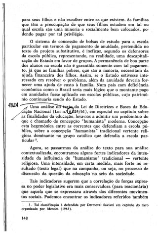para seus filhos e não escolher entre as que existem. As famílias
que têm a preocupação de que seus filhos estudem em tal ou
qual escola são uma minoria e socialmente bem colocados, po­
dendo pagar por tal privilégio.
O sistema de concessão de bolsas de estudo para a escola
particular em termos de pagamento de anuidade, pretendida no
texto do projeto substitutivo, é ineficaz, segundo os defensores
da escola pública, representando, na realidade, uma descapitali­
zação do Estado em favor de grupos. Apermanência de boa parte
dos alunos na escola não é garantida somente com tal pagamen­
to, já que as famílias pobres, que são a maioria, necessitam da
ajuda financeira dos filhos. Assim, se o Estado estivesse inte­
ressado em resolver o problema, além da anuidade deveria for­
necer uma ajuda de custo à família. Num país com deficiência
econômica como o Brasil seria mais lógico que o montante pago
em anuidades fosse aplicado em escolas públicas, cujo patrimô­
nio continuaria sendo do Estado.
40Z4 y f Uma análisedo^texjéKda Lei de Diretrizes e Bases da Edu­
cação Nacional (Lei n.^C24/61), em especial no capítulo sobre
as finalidades da educação, leva-nos a admitir um predomínio do
que é chamado de concepção "humanista” moderna. Concepção
esta hegemônica entre as correntes que defendiam a escola pú­
blica, sobre a concepção "humanista" tradicional vertente reli­
giosa dominante no grupo católico que defendia a escola par­
ticular3.
Agora, se passarmos da análise do texto para sua análise
contextualizada, encontramos alguns fortes indicadores da inten­
sidade da influência do "humanismo” tradicional — vertente
religiosa. Uma intensidade, em certa medida, mais forte no re­
sultado (texto legal) que na campanha, ou seja, no processo de
discussão da questão da educação no seio da sociedade.
Tais indicadores sugerem que a correlação de forças expres­
sa no poder legislativo era mais conservadora (para reacionária)
que aquela que se expressava através dos diferentes movimen­
tos sociais. Podemos encontrar os indicadores referidos também
3. Tal classificação é defendida por Dermeval Saviani em capítulo do livro
organizado por Mendes (1983).
148
 