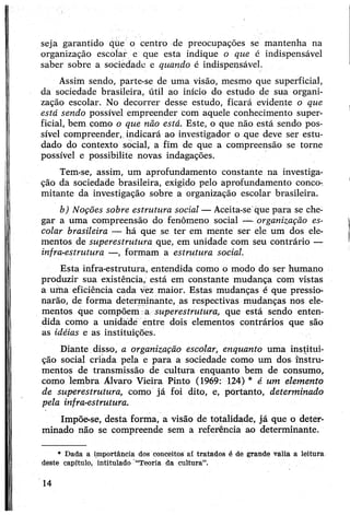 seja garantido que o centro de preocupações se mantenha na
organização escolar e que esta indique o que é indispensável
saber sobre a sociedade e quando é indispensável.
Assim sendo, parte-se de uma visão, mesmo que superficial,
da sociedade brasileira, útil ao início do estudo de sua organi­
zação escolar. No decorrer desse estudo, ficará evidente o que
está sendo possível empreender com aquele conhecimento super­
ficial, bem çomo o que não está. Este, o que não está sendo pos­
sível compreender, indicará ao investigador o que deve ser estu­
dado do contexto social, a fim de que a compreensão se torne
possível e possibilite novas indagações.
Tem-se, assim, um aprofundamento constante na investiga­
ção da sociedade brasileira, exigido pelo aprofundamento conco­
mitante da investigação sobre a organização escolar brasileira.
b) Noções sobre estrutura social — Aceita-se que para se che­
gar a uma compreensão do fenômeno social — organização es­
colar brasileira — há que se ter em mente ser ele um dos ele­
mentos de superestrutura que, em unidade com seu contrário —
infra-estrutura —, formam a estrutura social.
Esta infra-estrutura, entendida como o modo do ser humano
produzir sua existência, está em constante mudança com vistas
a uma eficiência cada vez maior. Estas mudanças é que pressio­
narão, de forma determinante, as respectivas mudanças nos ele­
mentos que compõem a superestrutura, que está sendo enten­
dida como a unidade entre dois elementos contrários que são
as idéias e as instituições.
Diante disso, a organização escolar, enquanto uma institui­
ção social criada pela e para a sociedade como um dos instru­
mentos de transmissão de cultura enquanto bem de consumo,
como lembra Álvaro Vieira Pinto (1969: 124) * é um elemento
de superestrutura, como já foi dito, e, portanto, determinado
pela infra-estrutura.
Impõe-se, desta forma, a visão de totalidade, já que o deter­
minado não se compreende sem a referência ao determinante.
* Dada a importância dos conceitos a£ tratados é de grande valia a leitura
deste capítulo, intitulado “Teoria da cultura”.
14
 