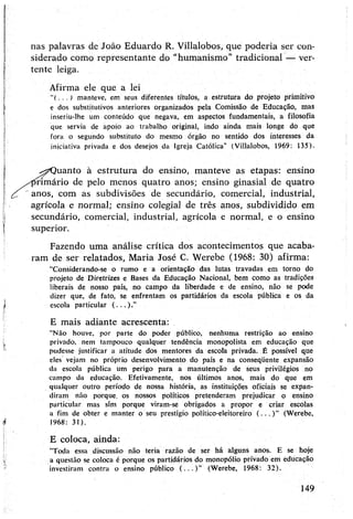 nas palavras de João Eduardo R. Villalobos, que podería ser con­
siderado como representante do "humanismo’’tradicional — ver­
tente leiga.
Afirma ele que a lei
"(■ ■ ■ ) manteve, em seus diferentes títulos, a estrutura do projeto primitivo
e dos substitutivos anteriores organizados pela Comissão de Educação, mas
inseriu-lhe um conteúdo que negava, em aspectos fundamentais, a filosofia
que servia de apoio ao trabalho original, indo ainda mais longe do que
fora o segundo substituto do mesmo órgão no sentido dos interesses da
iniciativa privada e dos desejos da Igreja Católica" (Villalobos, 1969: 135).
^Quanto à estrutura do ensino, manteve as etapas: ensino
primário de pelo menos quatro anos; ensino ginasial de quatro
anos, com as subdivisões de secundário, comercial, industrial,
agrícola e normal; ensino colegial de três anos, subdividido em
secundário, comercial, industrial, agrícola e normal, e o ensino
superior.
Fazendo uma análise crítica dos acontecimentos que acaba­
ram de ser relatados, Maria José C. Werebe (1968: 30) afirma:
"Considerando-se o rumo e a orientação das lutas travadas ,em torno do
projeto de Diretrizes e Bases da Educação Nacional, bem como as tradições
liberais de nosso país, no campo da liberdade e de ensino, não se pode
dizer que, de fato, se enfrentam os partidários da escola pública e os da
escola particular ( .. . ). ”
E mais adiante acrescenta:
“Não houve, por parte do poder público, nenhuma restrição ao ensino
privado, nem tampouco qualquer tendência monopolista em educação que
pudesse justificar a atitude dos mentores da escola privada. É possível que
eles vejam no próprio desenvolvimento do país e na conseqüente expansão
da escola pública um perigo para a manutenção de seus privilégios no
campo da educação. Efetivamente, nos últimos anos, mais do que em
qualquer outro período de nossa história, as instituições oficiais se expan­
diram não porque, os nossos políticos pretenderam prejudicar p ensino
particular mas sim porque viram-se obrigados a propor e criar escolas
a fim de obter e manter o seu prestígio político-eleitoreiro (...)" (Werebe,
1968: 31).
E coloca, ainda:
“Toda essa discussão não teria razão de ser há alguns anos. E se hoje
a questão se coloca é porque os partidários do monopólio privado em educação
investiram contra o ensino público ( . . . ) ” (Werebe, 1968: 32).
149
 