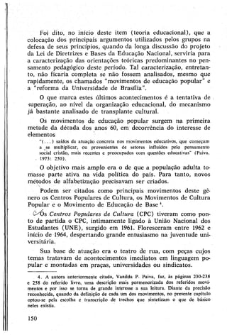 Foi dito, no início deste item (teoria educacional), que a
colocação dos principais argumentos utilizados pelos grupos na
defesa de seus princípios, quando da longa discussão do projeto
da Lei de Diretrizes e Bases da Educação Nacional, serviria para
a caracterização das orientações teóricas predominantes no pen­
samento pedagógico deste período. Tal caracterização, entretan­
to, não ficaria completa se não fossem analisados, mesmo que
rapidamente, os chamados "movimentos de educação popular" e
a "reforma dã Universidade de Brasília”.
O que marca estes últimos acontecimentos é a tentativa de
superação, ao nível da organização educacional, do mecanismo
já bastante analisado de transplante cultural.
Os movimentos de educação popular surgem na primeira
metade da década dos anos 60, em decorrência do interesse de
elementos
“( . . .) saídos da atuação concreta nos movimentos educativos, que começam
a se multiplicar, ou provenientes de setores influídos pelo pensamento
social cristão, mais recentes e preocupados com questões educativas" (Paiva,
. 1973: 250).
O objetivo mais amplo era o de que a população adulta to­
masse parte ativa na vida política do país. Para tanto, novos
métodos de alfabetização precisavam ser criados.
Podem ser citados como principais movimentos deste gê­
nero os Centros Populares de Cultura, os Movimentos de Cultura
Popular e o Movimento de Educação de Base4.
(VÓs Centros Populares de Cultura (CPC) tiveram como pon­
to de partida o CPC, intimamente ligado à União Nacional dos
Estudantes (UNE), surgido em 1961. Floresceram entre 1962 e
início de 1964, despertando grande entusiasmo na juventude uni­
versitária.
Sua base de atuação era o teatro de rua, com peças cujos
temas tratavam de acontecimentos imediatos em linguagem po­
pular e montadas em praças, universidades ou sindicatos.
4. A autora anteriormente citada, Vanilda P. Paiva, faz, às páginas 230-238
e 258 do referido livro, uma descrição mais pormenorizada dos referidos movi­
mentos e por isso se torna de grande interesse a sua leitura. Diante da precisão
reconhecida, quando da definição de cada um dos movimentos, no presente capítulo
optou-se pela escojha e transcrição de trechos que sintetizam o que de básico
neles existia.
150
 