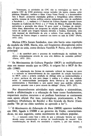 “Entretanto, as atividades do CPC não se restringiam ao teatro. O
próprio CPC da UNE promoveu cursos variados (de teatro, cinema, artes
plásticas, filosofia), realizou o filme ‘Cinco Vezes Favela’ e o documentário
‘Isto é Brasil’, promoveu exposições gráficas e fotográficas sobre reforma
agrária, remessa de lucros, política externa independente, voto de analfabeto
e Petrobrás (...), realizou o l.° Festival de Cultura Popular (quando foram
lançados os Cadernos do Povo) e a l.a Noite de Música Popular Brasileira,
patrocinou a gravação dos discos ‘O povo canta’ e ‘Cantigas de eleição’.
Além disso, desenvolveu um programa de edições próprias, publicando lite­
ratura de cordel com tiragens bastante elevadas e fundou, finalmente, uma
rede nacional de distribuição de arte e cultura. Com auxílio do Serviço
Nacional de Teatro chegou a construir um teatro na sede da UNE” (Paiva,
1973: 233).
Muitos CPCs foram fundados, mas não havia uma repetição
do modelo da UNE. Havia, sim, até freqüentes divergências entre
eles. Oque os unia, como declara Vanilda P. Paiva, era o objetivo
principal '
“( . . . ) de contribuir para o processo de transformação da realidade bra­
sileira, principalmente através de uma arte didática de conteúdo político”
(Paiva, 1973: 233).
^ Os Movimentos de Cultura Popular (MCP) se multiplicaram
mas em menor escala que os CPCs. A origem foi o MCP de Re­
cife (1960).
“A valorização das formas de expressão cultural do homem do povo
e o estímulo ao desenvolvimento de sua capacidade de criação funcionava
no MCP, como a própria condição de diálogo entre as intelectualidades e
o povo: partia-se da arte para chegar à análise e à crítica da realidade
social. A intelectualidade participante devia libertar-se de todo espírito
assistencialista e filantrópico e, sem querer impor seus padrões culturais,
procurar aprender com o povo através do diálogo” (Paiva, 1973: 237).
Por desenvolverem atividades mais amplas e sistemáticas,
tendo a alfabetização e a educação de base como fundamentos,
requeriam muitos recursos e só podiam funcionar se contassem
com apoio oficial. Por isso, restringiu-se, praticamente, a Per­
nambuco (Prefeitura de Recife) e Rio Grande do Norte (Cam­
panha "De pé no chão também se aprende a ler”).
O Movimento de Educação de Base (MEB) aparece também
em 1961, ligado à CNBB e ao governo da União, caracterizan­
do-se, no ano seguinte, como movimento de cultura popular,
”( . . . ) tomando como base a idéiá de que a educação ‘deveria ser consi­
derada como comunicação a serviço da transformação do mundo’. Esta
transformação, no Brasil, era necessária e urgente, e, por isso mesmo, a
151
 
