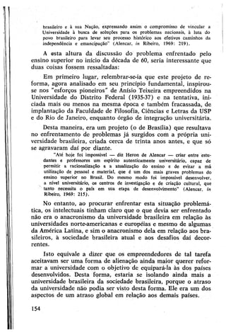 brasileiro e à sua Nação, expressando assim o compromisso de vincular a
Universidade à busca de soluções para os problemas nacionais, à luta do
povo brasileiro para levar seu processo histórico aos efetivos caminhos da
independência e emancipação” (Alencar, in Ribeiro, 1969: 219).
A esta altura da discussão do problema enfrentado pelo
ensino superior no início da década de 60, seria interessante que
duas coisas fossem ressaltadas:
Em primeiro lugar, relembrar-se-ia que este projeto de re­
forma, agora analisado em seu princípio fundamental, inspirou-
se nos "esforços pioneiros” de Anísio Teixeira empreendidos na
Universidade do Distrito Federal (1935-37) e na tentativa, ini­
ciada mais ou menos na mesma época e também fracassada, de
implantação da Faculdade de Filosofia, Ciências e Letras da USP
e do Rio de Janeiro, enquanto órgão de integração universitária.
Desta maneira, era um projeto (o de Brasília) que resultava
no enfrentamento de problemas já surgidos com a própria uni­
versidade brasileira, criada cerca de trinta anos antes, e que só
se agravaram daí por diante.
“Até hoje foi impossível — diz Heron de Alencar — criar entre estu­
dantes e professores um espírito autenticamente universitário, capaz de
permitir a racionalização e a atualização do ensino e de evitar a má
utilização de pessoal e material, que é um dos mais graves problemas do
ensino superior no Brasil. Do mesmo modo foi impossível desenvolver,
a nível universitário, os centros de investigação e de criação cultural, que
tanto necessita o país em sua etapa de desenvolvimento” (Alencar, in
Ribeiro, 1969: 215).
No entanto, ao procurar enfrentar esta situação problemá­
tica, os intelectuais tinham claro que o que devia ser enfrentado
não era o anacronismo da universidade brasileira em relação às
universidades norte-americanas e européias e mesmo de algumas
da América Latina, e sim o anacronismo dela em relação aos bra­
sileiros, à sociedade brasileira atual e aos desafios daí decor­
rentes.
Isto equivale a dizer que os empreendedores de tal tarefa
aceitavam ser uma forma de alienação ainda maior querer refor­
mar a universidade com o objetivo de equipará-la às dos países
desenvolvidos. Desta forma, estaria se isolando ainda mais a
universidade brasileira da sociedade brasileira, porque o atraso
da universidade não podia ser visto desta forma. Ele era um dos
aspectos de um atraso global em relação aos demais países.
154
 