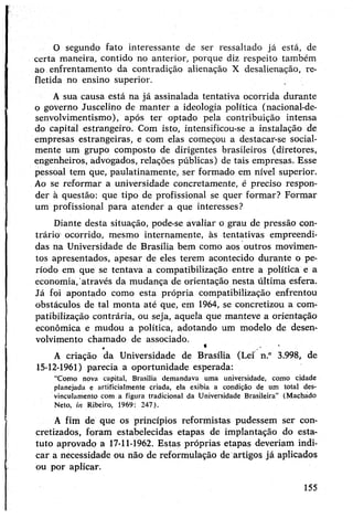 O segundo fato interessante de ser ressaltado já está, de
certa maneira, contido no anterior, porque diz respeito também
ao enfrentamento da contradição alienação X desalienação, re­
fletida no ensino superior.
A sua causa está na já assinalada tentativa ocorrida durante
o governo Juscelino de manter a ideologia política (nacional-de-
senvolvimentismo), após ter optado pela contribuição intensa
do capital estrangeiro. Com isto, intensificou-se a instalação de
empresas estrangeiras, e com elas começou a destacar-se social­
mente um grupo composto de dirigentes brasileiros (diretores,
engenheiros, advogados, relações públicas) de tais empresas. Esse
pessoal tem que, paulatinamente, ser formado em nível superior.
Ao se reformar a universidade concretamente, é preciso respon­
der à questão: que tipo de profissional se quer formar? Formar
um profissional para atender a que interesses?
Diante desta situação, pode-se avaliar o grau de pressão con­
trário ocorrido, mesmo internamente, às tentativas empreendi­
das na Universidade de Brasília bem como aos outros movimen­
tos apresentados, apesar de eles terem acontecido durante o pe­
ríodo em que se tentava a compatibilização entre a política e a
economia, através da mudança de orientação nesta última esfera.
Já foi apontado como esta própria compatibilização enfrentou
obstáculos de tal monta até que, em 1964, se concretizou a com­
patibilização contrária, ou seja, aquela que manteve a orientação
econômica e mudou a política, adotando um modelo de desen­
volvimento chamado de associado.
*
A criação da Universidade de Brasília (Lei n.° 3.998, de
15-12-1961) parecia a oportunidade esperada:
"Como nova capital, Brasília demandava uma universidade, como cidade
planejada e artificialmente criada, ela exibia a condição de um total des-
vinculamento com a figura tradicional da Universidade Brasileira” (Machado
Neto, in Ribeiro, 1969: 247).
A fim de que os princípios reformistas pudessem ser con­
cretizados, foram estabelecidas etapas de implantação do esta­
tuto aprovado a 17-11-1962. Estas próprias etapas deveriam indi­
car a necessidade ou não de reformulação de artigos já aplicados
ou por aplicar.
155
 