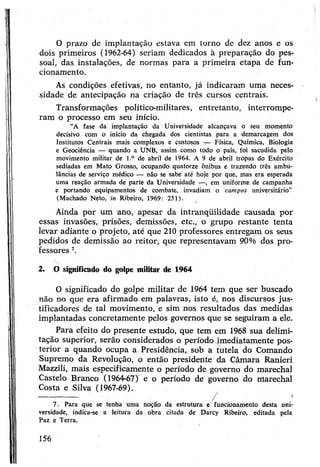 O prazo de implantação estava em torno de dez anos e os
dois primeiros (1962-64) seriam dedicados à preparação do pes­
soal, das instalações, de normas para a primeira etapa de fun­
cionamento.
As condições efetivas, no entanto, já indicaram uma neces­
sidade de antecipação na criação de três cursos centrais.
Transformações político-militares, entretanto, interrompe­
ram o processo em seu início.
“A fase da implantação da Universidade alcançava o seu momento
decisivo com o início da chegada dos cientistas para a demarcagem dos
Institutos Centrais mais complexos e custosos — Física, Química, Biologia
e Geociência — quando a UNB, assim como todo o país, foi sacudida pelo
movimento militar dê l.° de abril de 1964. A 9 de abril tropas do Exército
sediadas em Mato Grosso, ocupando quatorze ônibus e trazendo três ambu­
lâncias de serviço médico — não se sabe até hoje por que, mas era esperada
uma reação armada de parte da Universidade —, em uniforme de campanha
e portando equipamentos de combate, invadiam o campus universitário"
(Machado Neto, in Ribeiro, 1969: 251).
Ainda por um ano, apesar da intranqüilidade causada por
essas invasões, prisões, demissões, etc., o grupo restante tenta
levar adiante o projeto, até que 210 professores entregam os seus
pedidos de demissão ao reitor, que representavam 90% dos pro­
fessores 7.
2. O significado do golpe militar de 1964
O significado do golpe militar de 1964 tem que ser buscado
não no que era afirmado em palavras, isto é, nos discursos jus-
tificadores de tal movimento, e sim nos resultados das medidas
implantadas concretamente pelos governos que se seguiram a ele.
Para efeito do presente estudo, que tem em 1968 sua delimi­
tação superior, serão considerados o período |mediatamente pos­
terior a quando ocupa a Presidência, sob a tutela do Comando
Supremo da Revolução, o então presidente da Câmara Ranieri
Mazzili, mais especificamente o período de governo do marechal
Castelo Branco (1964-67) e o período de governo do marechal
Costa e Silva (1967-69).
--:---------------- /
7. Para que se tenha uma noção da estrutura ç funcionamento desta uni­
versidade, indica-se a leitura da obra citada de Darcy Ribeiro, editada pela
Paz e Terra.
156
 