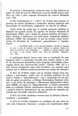 As prisões e perseguições começam logo ho dia seguinte ao
golpe. Ao final do ano de 1964 havia cerca de 50.000 presos polí­
ticos em todo o país, segundo afirmação de Leôncio Basbaum
(s.d.: 142).
O Ato Institucional n.° 1 (AI-1), de 10-4-64, dava direito ao
governo de cassar mandatos e suspender direitos políticos sem
necessidade de justificação, julgamento ou direito de defesa.
Cómo efeito do medo que se instala começam também as
delações em grande escala. Os agentes do Serviço Nacional de
Informação (SNI), sob a chefia do general Golbery do Couto e
Silva, passam a infiltrar-se em toda parte. Inquéritos político-
militares (IPM) são instalados. O uso da tortura como instru­
mento de obtenção de “confissões” generalizou-se e "aprimo­
rou-se".
“( . . . ) Em Recife, onde o terror foi generalizado e elevado à categoria
de arte (a arte de espancar sem deixar marcas), as pessoas tinham até
medo de conversar com conhecidos. ( . . . ) Mesmo as vítimas tinham medo
de contar o que haviam sofrido com medo de represália" (Basbaum,
s.d.: 143).
A publicação Brasil: nunca mais traz os resultados de uma
pesquisa sobre “a repressão exercida pelo regime militar a par­
tir de documentos produzidos pelas próprias autoridades encar­
regadas dessa tão controvertida tarefa" (Vários, 1985: 22) e é
hoje leitura obrigatória para todo brasileiro, em especial, para
aqueles que se dedicam profissionalmente ao campo da educação.
O AI-2, de 27-10-64, acaba com as eleições diretas para pre­
sidente e governador, acaba com os partidos políticos de até
então e impõe o "bipartidarismo”, com a instituição de um par­
tido de apoio ao governo, a Aliança Renovadora Nacional (Are­
na), e um outro, de oposição, o Movimento Democrático Brasi­
leiro (MDB). As aspas no "bipartidarismo” se fazem necessárias
dado os evidentes limites (muitíssimo estreitos no início, como
a própria história demonstrou) de um partido de oposição de­
cretado por um poder executivo ditatorial.
O AI-3, de 5-2-66, estabelece normas para as eleições federais,
estaduais e municipais.
O AI-4, de 6-12-66, estabelece as condições em que seria vo­
tado pelo Congresso Nacional o projeto de Constituição elabo-
157
 