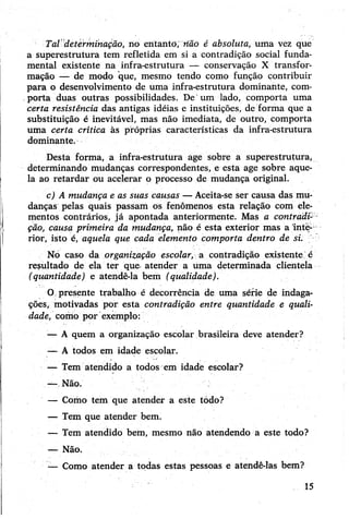 Tal determinação, no entanto, não é absoluta, uma vez que
a superestrutura tem refletida em si a contradição social funda­
mental existente na infra-estrutura — conservação X transfor­
mação — de modo que, mesmo tendo como função contribuir
para o desenvolvimento de uma infra-estrutura dominante, com­
porta duas outras possibilidades. De um lado, comporta uma
certa resistência das antigas idéias e instituições, de forma que a
substituição é inevitável, mas não imediata, de outro, comporta
uma certa crítica às próprias características da infra-estrutura
dominante.
Desta forma, a infra-estrutura age sobre a superestrutura,
determinando mudanças correspondentes, e esta age sobre aque­
la ao retardar ou acelerar o processo de mudança original.
c) A mudança e as suas causas —Aceita-se ser causa das mu­
danças pelas quais passam os fenômenos esta relação com ele­
mentos contrários, já apontada anteriormente. Mas a contradi­
ção, causa primeira da mudança, não é esta exterior mas a inte­
rior, isto é, aquela que cada elemento comporta dentro de si.
No caso da organização escolar, a contradição existente'é
resultado de ela ter que- atender a uma determinada clientela
(quantidade) e atendê-la bem (qualidade).
O presente trabalho é decorrência de uma série de indaga­
ções, motivadas por esta contradição entre quantidade e quali­
dade, como por exemplo:
— A quem a organização escolar brasileira deve atender?
•— A todos em idade escolar.
— Tem atendido a todos em idade escolar?
-—.Não.
— Como tem que atender a este tódo?
-— Tem que atender bem.
— Tem atendido bem, mesmo não atendendo a este todo?
— Não.
— Como atender a todas estas pessoas e atendê-las bem?
15
 