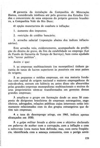 d) garantia da instalação da Companhia de Mineração
Hanna, considerada inidônea até pelo governo dos Estados Uni­
dos e concorrente de uma empresa do próprio governo brasilei­
ro, a Companhia Vale do Rio Doce;
e) opção monetarista de combate à inflação:
1. aumento dos impostos;
2. restrição de crédito bancário;
3. arrocho salarial (reposição abaixo dos índices inflacio­
nários).
Este arrocho veio, evidentemente, acompanhado da proibi­
ção do direito de greve, do fim da estabilidade no emprego (Lei
do Fundo de Garantia de Tempo de Serviço), bem como ajudado
pelo “terror político”.
Assim é que:
1. as empresas multinacionais (os monopólios) tinham ga­
rantia de taxas de lucros superiores às possíveis em seus países
de origem;
2. as pequenas e médias empresas, em sua maioria funda­
das com capital de origem nacional e maiores empregadoras de
mão-de-obra, entram em falência ou antes disso são absorvidas
pelas grandes empresas monopolistas multinacionais e muitos de
seus proprietários vêem-se transformados em gerentes dessas
grandes empresas;
3. amplia-se o grupo em formação desde os anos 50 com­
posto de dirigentes brasileiros de empresas estrangeiras, enge­
nheiros, advogados, relações públicas cujos interesses estão inti­
mamente relacionados com os dos grupos estrangeiros que de­
têm tais empresas;45
4. a taxa de desemprego atinge, em 1965, índices apenas
alcançados em 1930;
5. ó golpe militar levado a efeito com o objetivo declarado
em palavras de acabar com a corrupção, com a inflação e com
a subversão (esta nunca bem definida; mas, com certa freqüên-
cia, identificada com a ameaça comunista, com o perigo sovié-
159
 