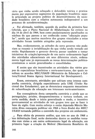 tário que vinha sendo esboçado e defendido teórica e pratica­
mente por expressivos segmentos da população brasileira: aque­
le articulado ao projeto político de desenvolvimento da socie­
dade brasileira com a relativa autonomia indispensável a um
processo de autodeterminação.
a Foi afirmado, também, quando da análise da primeira fase
/referida, que o Plano Nacional de Alfabetização foi extinto no
/ dia 14 de abril de 1964, bem como paulatinamente paralisados os
núcleos do que passou a ser conhecido como "educação popu­
lar", sendo que muitos membros dos grupos vinculados a estas
atividades foram também atingidos pela repressão.
Mas, evidentemente, as atitudes do novo governo não pode­
riam se resumir à inviabilização do que vinha sendo tentado até
então. Rapidamente o governo deveria passar também a tomar
iniciativas de criação/aprovação de um outro ordenamento legal
das atividades educacionais em seus diferentes níveis, ordena­
mento legal este já expressando as novas determinações político-
econômicas a serem generalizadas e consolidadas.
Ê assim que são incentivadas as atividades dos vários gru­
pos de especialistas brasileiros e norte-americanos, das quais re­
sultam os acordos MEC/USAID (Ministério da Educação e Cul-
tura/United States Agency International for Development).
Eram, entretanto, atividades que sofriam uma intensa cam­
panha contrária, dirigida especialmente pela UNE (União Na­
cional dos Estudantes), que as denunciava enquanto mecanismo
de subordinação da educação aos interesses norte-americanos.
Em conseqüência desta campanha contrária e ainda que as
perseguições, prisões, desaparecimentos e tortura tenham, em
certa medida, desde o início generalizado o medo, o incentivo
governamental as atividades de tais grupos teve que se fazer à
base do sigilo. Com muito esforço o então deputado Márcio Mo­
reira Alves conseguiu publicar em 1968 o livro Beabá dos MEC/
USAID tornando público o conteúdo dos projetos em andamento.
-r Para efeito da presente análise, que tem no ano de 1968 a
/ sua delimitação final, serão destacadas dentre as medidas toma­
das com vistas a um outro ordenamento legal da educação, em
primeiro lugar a criação do Mobral (Movimento Brasileiro de
166
 