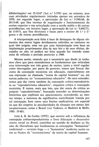 Alfabetização) em 15-12-67 (Lei n.° 5.370) que, no entanto, teve
suas atividades regularmente iniciadas apenas em setembro de
1970; em segundo lugar, a aprovação da Lei n.° 5.540/68, de
28-11-68, que fixa normas de organização e funcionamento do
ensino superior e sua articulação com a escola média e dá outras
providências; em terceiro lugar, a aprovação da Lei n.° 5.692/71,
de 11-8-71, que fixa diretrizes e bases para o ensino de l.° e 2.°
graus e dá outras providências.
A interpretação será feita à base de destaques de alguns ele­
mentos dos textos legais devidamente referidos ao contexto no
qual têm origem, uma vez que uma interpretação com base na
implantação propriamente dita de tais leis e de seus efeitos, de­
sejados ou não, só poderá ser feita quando for tomado como
tema de reflexão o período posterior a 1968.
Mesmo assim, entendo que é necessário que desde já tenha­
mos claro que para entendermos os fundamentos que articulam
essa intervenção nos três graus de ensino, tanto a nível regular
como não-regular, por parte do governo, temos que buscar dar
conta da concepção tecnicista em educação, especialmente em
sua expressão na chamada “teoria do capital humano” ou, em
outras palavras, no "economicismo educativo”. No meu entender,
temos que dar conta também da concepção crítico-reprodutivis-
ta ou “reprodutivismo educativo”, enquanto crítica à concepção
tecnicista. E temos, mais que isto, que dar conta da crítica ao
próprio "reprodutivismo”, buscando entender as determinações
históricas que explicam seu aparecimento, entendendo, ao mes­
mo tempo, a natureza da significativa contribuição trazida por
tal concepção, bem como seus limites explicativos, em especial
no que diz respeito às peculiaridades da situação nos países lati­
no-americanos, como o Brasil (ver Tedesco, in Madeira & Mello,
1985: 33-60).
.Luiz A. R. da Cunha (1975), que escreve sob a influência da
concepção crítico-reprodutivista o livro Educação e desenvolvi­
mento social no Brasil, contribui no sentido de desfazer as ilu­
sões do liberalismo que fundamenta as concepções "humanista”
tradicional —vertente leiga — e “humanista”moderna, assim co­
mo as ilusões do "economicismo" da teoria do capital humano.
167
 