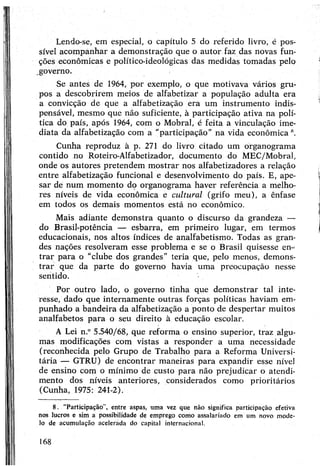 Lendo-se, em especial, o capítulo 5 do referido livro, é pos­
sível acompanhar a demonstração que o autor faz das novas fun­
ções econômicas e político-ideológicas das medidas tomadas pelo
governo.
Se antes de 1964, por exemplo, o que motivava vários gru­
pos a descobrirem meios de alfabetizar a população adulta era
a convicção de que a alfabetização era um instrumento indis­
pensável, mesmo que não suficiente, à participação ativa na polí­
tica do país, após 1964, com o Mobral, é feita a vinculação ime­
diata da alfabetização com a “participação" na vida econômica 8.
Cunha reproduz à p. 271 do livro citado um organograma
contido no Roteiro-Alfabetizador, documento do MEC/Mobral,
onde os autores pretendem mostrar nos alfabetizadores a relação
entre alfabetização funcional e desenvolvimento do país. E, ape­
sar de num momento do organograma haver referência a melho­
res níveis de vida econômica e cultural (grifo meu), a ênfase
em todos os demais momentos está no econômico.
Mais adiante demonstra quanto o discurso da grandeza —
do Brasil-potência — esbarra, em primeiro lugar, em termos
educacionais, nos altos índices de analfabetismo. Todas as gran­
des nações resolveram esse problema e se o Brasil quisesse em
trar para o "clube dos grandes” teria que, pelo menos, demons­
trar que da parte do governo havia uma preocupação nesse
sentido.
Por outro lado, o governo tinha que demonstrar tal inte­
resse, dado que internamente outras forças políticas haviam em­
punhado a bandeira da alfabetização a ponto de despertar muitos
analfabetos para o seu direito à educação escolar.
A Lei n.“5.540/68, que reforma o ensino superior, traz algu­
mas modificações com vistas a responder a uma necessidade
(reconhecida pelo Grupo de Trabalho para a Reforma Universi­
tária — GTRU) de encontrar maneiras para expandir esse nível
de ensino com o mínimo de custo para não prejudicar o atendi­
mento dos níveis anteriores, considerados como prioritários
(Cunha, 1975: 241-2).
8. “Participação”, entre aspas, uma vez que não significa participação efetiva
nos lucros e sim a possibilidade de emprego como assalariado em um novo mode­
lo de acumulação acelerada do capital internacional.
168
 