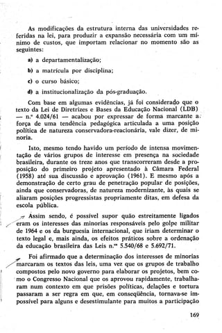 As modificações da estrutura interna das universidades re­
feridas na lei, para produzir a expansão necessária com um mí­
nimo de custos, que importam relacionar no momento são as
seguintes:
a) a departamentalização;
b) a matrícula por disciplina;
c) o curso básico;
d) a institucionalização da pós-graduação.
Com base em algumas evidências, já foi considerado que o
texto da Lei de Diretrizes e Bases da Educação Nacional (LDB)
— n.° 4.024/61 — acabou por expressar de forma marcante a.
força de uma tendência pedagógica articulada a uma posição
política de natureza conservadora-reacionária, vale dizer, de mi­
noria.
Isto, mesmo tendo havido um período de intensa movimen­
tação de vários grupos de interesse em presença na sociedade
brasileira, durante os treze anos que transcorreram desde a pro­
posição do primeiro projeto apresentado à Câmara Federal
(1958) até sua discussão e aprovação (1961). E mesmo após a
demonstração de certo grau de penetração popular de posições,
ainda que conservadoras, de natureza modernizante, às quais se
aliaram posições progressistas propriamente ditas, em defesa da
escola pública.
Assim sendo, é possível supor quão estreitamente ligados
eram os interesses das minorias responsáveis pelo golpe militar
de 1964 e os da burguesia internacional, que iriam determinar o
texto legal e, mais ainda, os efeitos práticos sobre a ordenação
da educação brasileira das Leis n.°85.540/68 e 5.692/71.
Foi afirmado que a determinação dos interesses de minorias
/^marcaram os textos das leis, uma vez que os grupos de trabalho
compostos pelo novo governo para elaborar os projetos, bem co­
mo o Congresso Nacional que os aprovou rapidamente, trabalha­
ram num contexto em que prisões políticas, delações e tortura
passaram a ser regra em que, em conseqüência, tornava-se im­
possível para alguns e desestimulante para muitos a participação
169
 