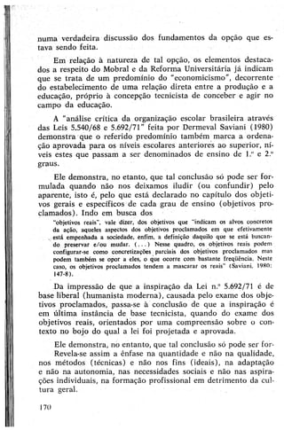n u m a verdadeira discussão dos fundamentos da opção que es­
tava sendo feita.
Em relação à natureza de tal opção, os elementos destaca­
dos a respeito do Mobral e da Reforma Universitária já indicam
que se trata de um predomínio do "economicismo”, decorrente
do estabelecimento de uma relação direta entre a produção e a
educação, próprio à concepção tecnicista de conceber e agir no
campo da educação.
A "análise crítica da organização escolar brasileira através
das Leis 5,540/68 e 5.692/71” feita por Dermeval Saviani (1980)
demonstra que o referido predomínio também marca a ordena­
ção aprovada para os níveis escolares anteriores ao superior, ní­
veis estes que passam a ser denominados de ensino de l.° e 2.°
graus.
Ele demonstra, no etanto, que tal conclusão só pode ser for­
mulada quando não nos deixamos iludir (ou confundir) pelo
aparente, isto é, pelo que está declarado no capítulo dos objeti­
vos gerais e específicos de cada grau de ensino (objetivos pro­
clamados). Indo em busca dos
"objetivos reais”, vale dizer, dos objetivos que “indicam os alvos, concretos
da ação, aqueles aspectos dos objetivos proclamados em que efetivamente
v está empenhada a sociedade, ênfim, a definição daquilo que se está buscan­
do preservar e/ou mudar. (.. . ) Nesse quadro, os objetivos reais podem
configurar-se como concretizações parciais dos objetivos proclamados mas
podem também se opor a eles, o que ocorre com bastante frequência. Neste
caso, os objetivos proclamados tendem a mascarar os reais” (Saviani. 1980:
147-8).
Da impressão de que a inspiração da Lei n.° 5.692/71 é de
base liberal (humanista moderna), causada pelo exame dos obje­
tivos proclamados, passa-se à conclusão de que a inspiração é
em última instância de base tecnicista, quando do exame dos
objetivos reais, orientados por uma compreensão sobre o con­
texto no bojo do qual a lei foi projetada e aprovada.
Ele demonstra, no entanto, que tal conclusão só pode ser for-
Revela-se assim a ênfase na quantidade e não na qualidade,
nos métodos (técnicas) e não nos fins (ideais), na adaptação
e não na autonomia, nas necessidades sociais e não nas aspira­
ções individuais, na formação profissional em detrimento da cul­
tura geral.
170
 