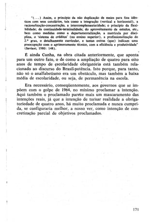 “( . . . ) Assim, o princípio da não duplicação de meios para fins idên­
ticos com seus corolários, tais como a integração (vertical e horizontal), a
racionalização-concentração, a intercomplementaridade; o princípio da flexi­
bilidade; da continuidade-terminalidade; do aproveitamento de estudos, etc.,
bem como medidas como a departamentalização, a matrícula por disci­
plina, o ‘sistema de créditos’ (no ensino superior), a profissionalização do
2.° grau, o detalhamento curricular, e tantas outras (que) indicam uma
preocupação com o aprimoramento técnico, com a eficiência e produtividade”
(Saviani, 1980; 148).
É ainda Cunha, na obra citada anteriormente, que aponta
para um outro fato, o de como a ampliação de quatro para oito
anos de tempo de escolaridade obrigatória está também rela­
cionado ao discurso do Brasil-potência. Isto porque, para tanto,
não só o analfabetismo era um obstáculo, mas também a baixa
média de escolaridade, ou seja, de permanência na escola.
Era necessário, conseqüentemente, aos governos que se im­
põem com o golpe de 1964, no mínimo proclamar a intenção.
Aqui também o proclamado parece mais um mascaramento das
intenções reais, já que a intenção de tornar realidade a obriga­
toriedade de quatro anos, há muito proclamada e nunca cumpri­
da, se configuraria melhor, a nosso ver, como intenção de con­
cretização parcial de objetivos proclamados.
171
 